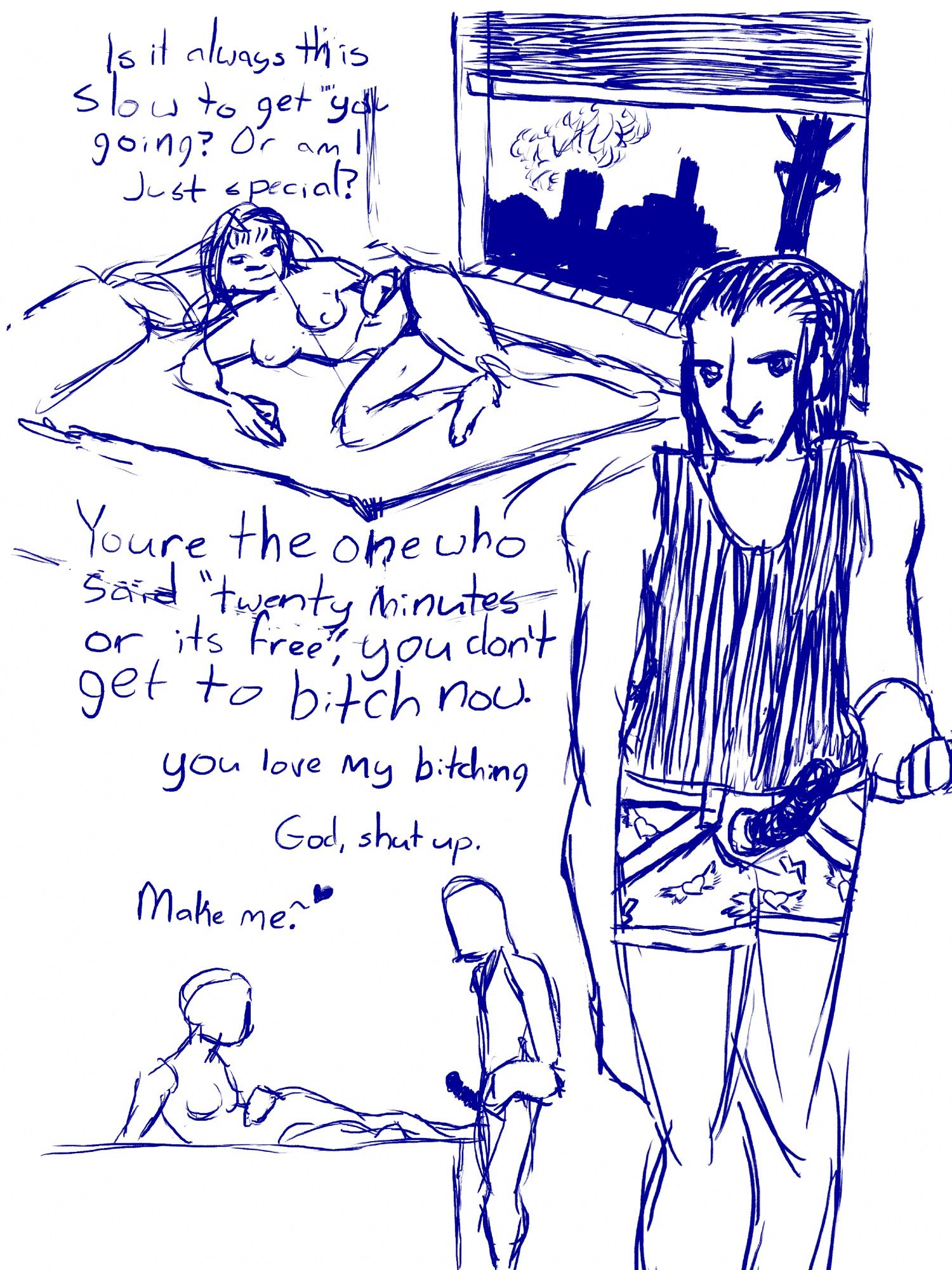 A sketched out comic page. A woman lies mostly nude on a bed, taunting a figure off to one side, ‘is it always this slow to get you going, or am I just special?’ The man, looking a little wet and in some clumsy pajamas with a strap-on, glowers. ‘You’re the one who said,”twenty minutes or it’s free.” You don’t get to bitch now.

The page cuts to a sidelong shot with the woman coquettishly rubbing her foot on his thigh. ‘You like my bitching’ the man, barely rendered, has a hand on his hip.
‘God, shut up.’
‘Make me.~’ and a love heart