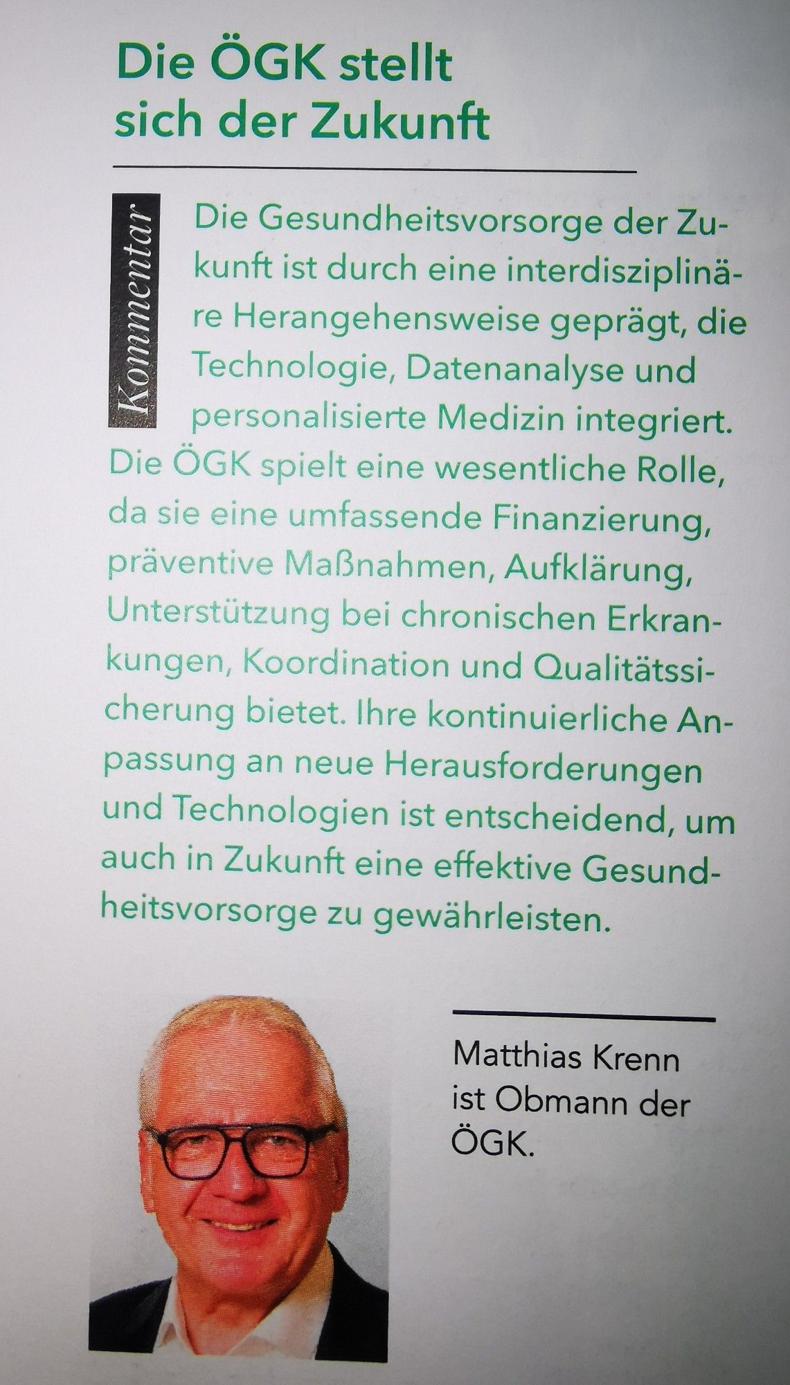 Foto Artikel:

Kommentar

Die ÖGK stellt sich der Zukunft

Die Gesundheitsvorsorge der Zukunft ist durch eine interdisziplinäre Herangehensweise geprägt, die Technologie, Datenanalyse und personalisierte Medizin integriert. Die ÖGK spielt eine wesentliche Rolle, da sie eine umfassende Finanzierung, präventive Maßnahmen, Aufklärung, Unterstützung bei chronischen Erkrankungen, Koordination und Qualitätssicherung bietet. Ihre kontinuierliche Anpassung an neue Herausforderungen und Technologien ist entscheidend, um auch in Zukunft eine effektive Gesundheitsvorsorge zu gewährleisten.

(Foto Mann mit Brille und weißem Haar) 
Matthias Krenn ist Obmann der ÖGK.