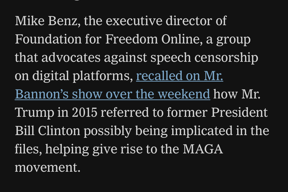 screen shot from my local paper: “Mike Benz, the executive director of Foundation for Freedom Online, a group that advocates against speech censorship on digital platforms, recalled on Mr. Bannon’s show over the weekend how Mr. Trump in 2015 referred to former President Bill Clinton possibly being implicated in the files, helping give rise to the MAGA movement.”