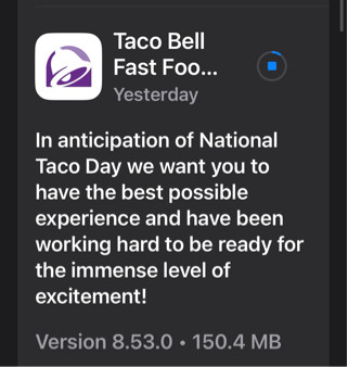 Taco  Bell app update for iOS:

“In anticipation of National Taco Day we want you to have the best possible experience and have been working hard to be ready for the immense level of excitement!
Version 8.53.0”