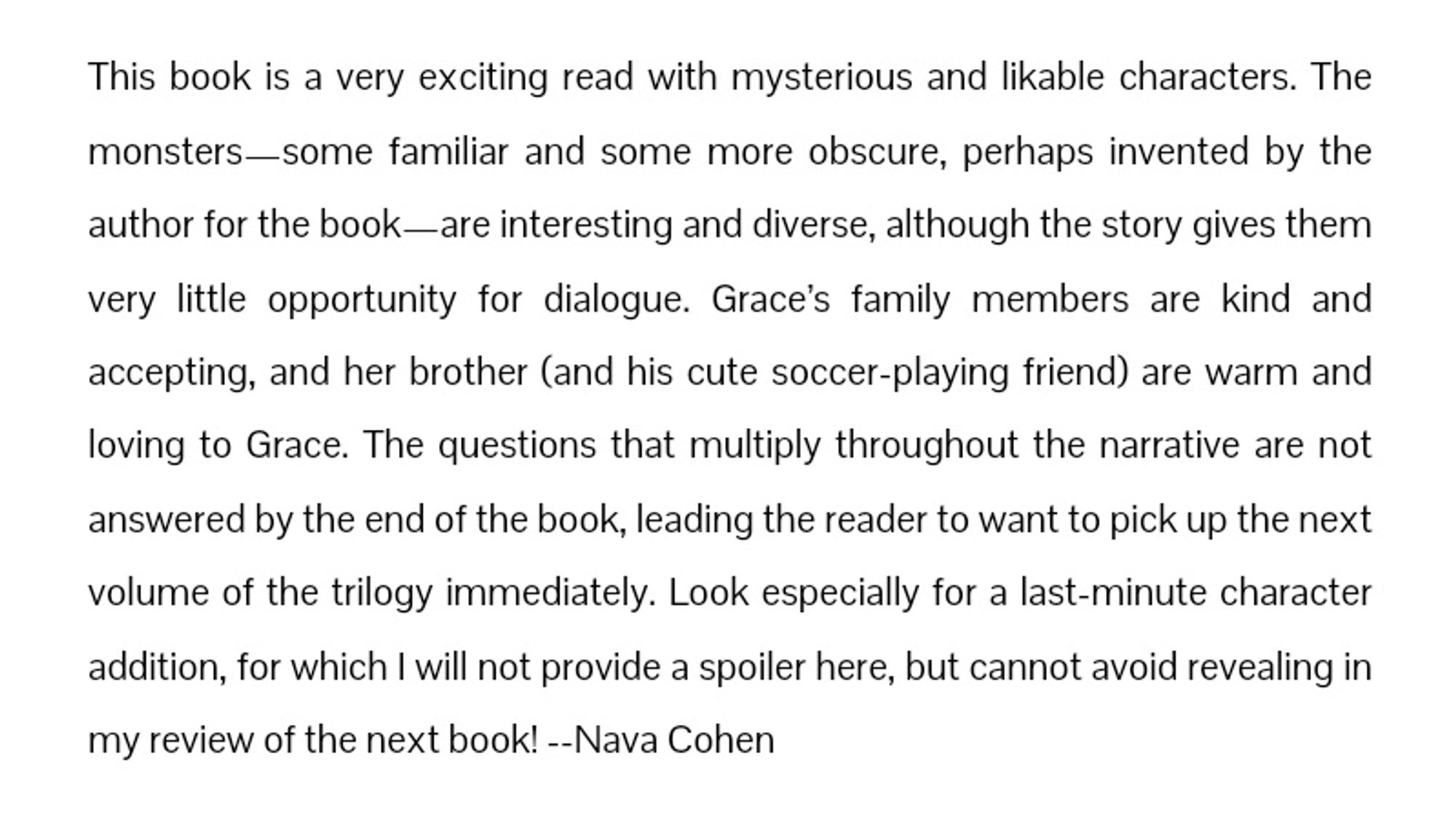 This book is a very exciting read with mysterious and likable characters. The monsters—some familiar and some more obscure, perhaps invented by the author for the book—are interesting and diverse, although the story gives them very little opportunity for dialogue. Grace’s family members are kind and accepting, and her brother (and his cute soccer-playing friend) are warm and loving to Grace. The questions that multiply throughout the narrative are not answered by the end of the book, leading the reader to want to pick up the next volume of the trilogy immediately. Look especially for a last-minute character addition, for which I will not provide a spoiler here, but cannot avoid revealing in my review of the next book! --Nava Cohen