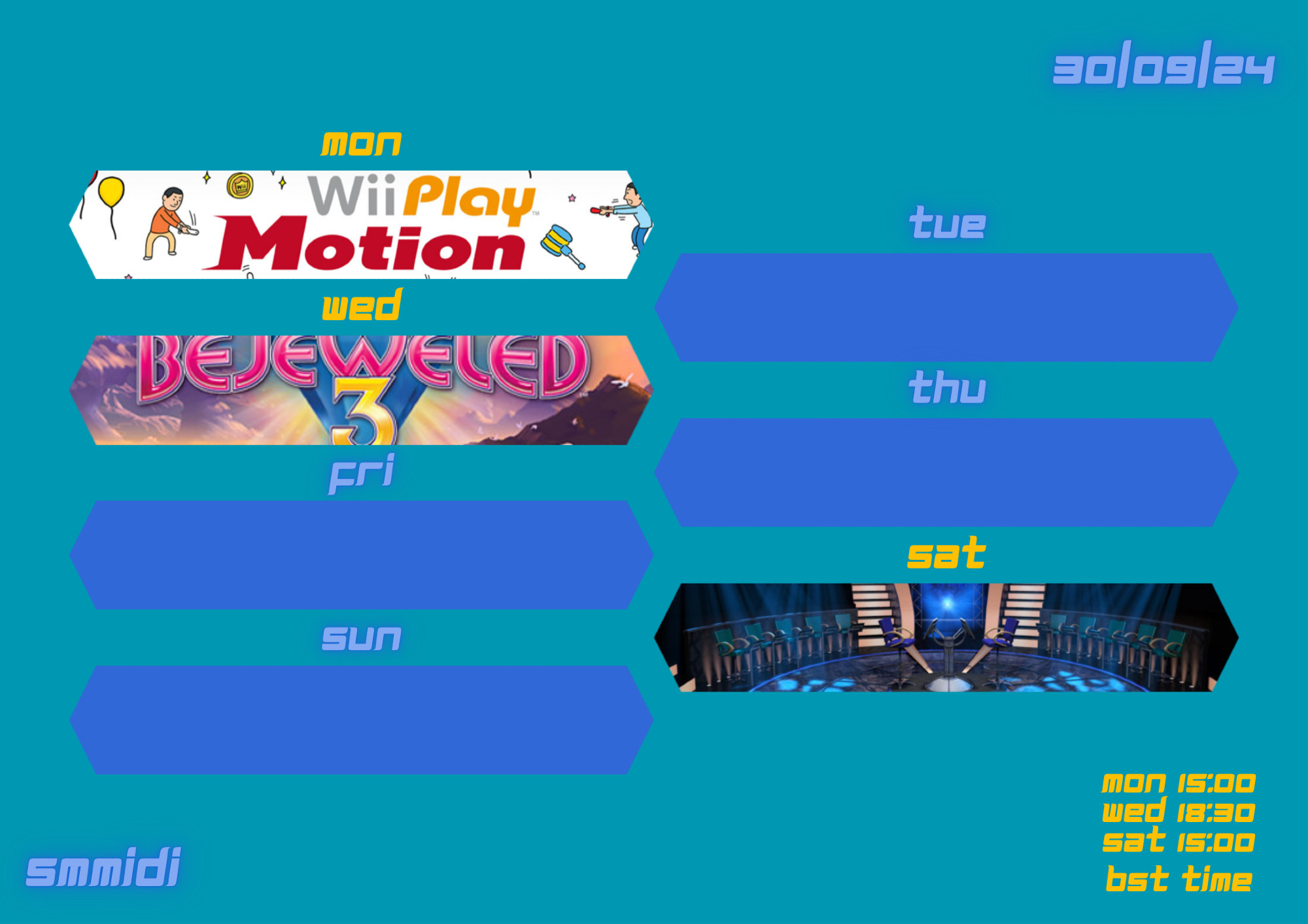 30/09/2024

mon - Wii Play Motion

tue

wed - Bejeweled 3

thu

fri

sat - Game shows (other games TBC)

sun

mon 15:00
wed 18:30
sat 15:00
bst time