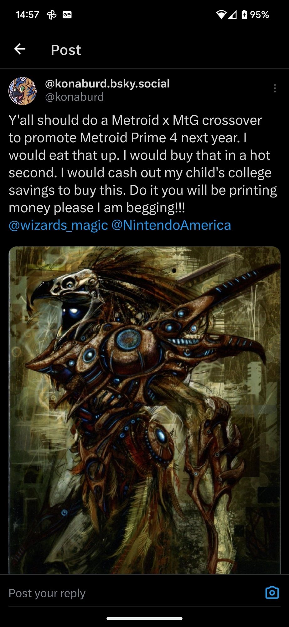 A tweet from twitter dot com that reads: "Y'all should do a Metroid x MtG crossover to promote Metroid Prime 4 next year. I would eat that up. I would buy that in a hot second. I would cash out my child's college savings to buy this. Do it you will be printing money please I am begging!!!
@wizards_magic @NintendoAmerica"

A picture of some Metroid prime official art is attached.