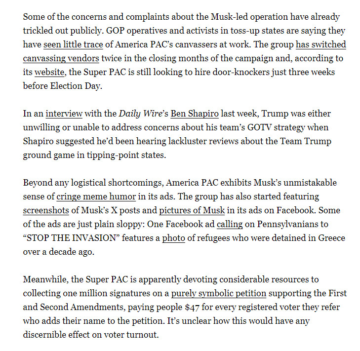 Some of the concerns and complaints about the Musk-led operation have already trickled out publicly. GOP operatives and activists in toss-up states are saying they have seen little trace of America PAC’s canvassers at work. The group has switched canvassing vendors twice in the closing months of the campaign and, according to its website, the Super PAC is still looking to hire door-knockers just three weeks before Election Day. 

In an interview with the Daily Wire’s Ben Shapiro last week, Trump was either unwilling or unable to address concerns about his team’s GOTV strategy when Shapiro suggested he’d been hearing lackluster reviews about the Team Trump ground game in tipping-point states.

Beyond any logistical shortcomings, America PAC exhibits Musk’s unmistakable sense of cringe meme humor in its ads. The group has also started featuring screenshots of Musk’s X posts and pictures of Musk in its ads on Facebook. Some of the ads are just plain sloppy: One Facebook ad calling on Pennsylvanians to “STOP THE INVASION” features a photo of refugees who were detained in Greece over a decade ago. 

Meanwhile, the Super PAC is apparently devoting considerable resources to collecting one million signatures on a purely symbolic petition supporting the First and Second Amendments, paying people $47 for every registered voter they refer who adds their name to the petition. It’s unclear how this would have any discernible effect on voter turnout.  