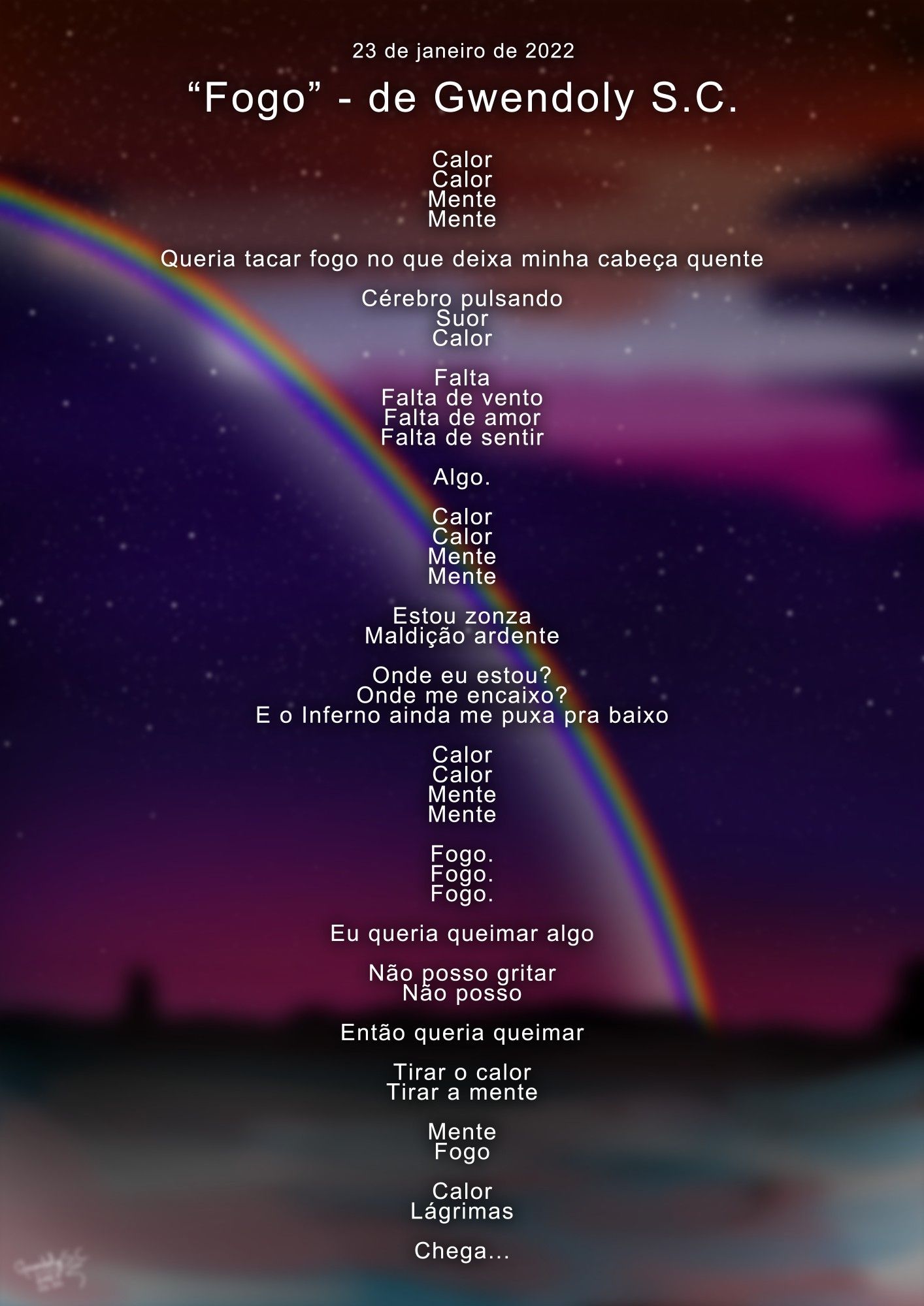 "Fogo" - de Gwendoly S.C. (23/01/2022)


Calor
Calor
Mente
Mente

Queria tacar fogo no que deixa minha cabeça quente

Cérebro pulsando
Suor
Calor

Falta
Falta de vento
Falta de amor
Falta de sentir

Algo.

Calor
Calor
Mente
Mente

Estou zonza
Maldição ardente

Onde eu estou?
Onde me encaixo?
E o Inferno ainda me puxa pra baixo

Calor
Calor
Mente
Mente

Fogo.
Fogo.
Fogo.

Eu queria queimar algo

Não posso gritar
Não posso

Então queria queimar

Tirar o calor
Tirar a mente

Mente
Fogo

Calor
Lágrimas

Chega...