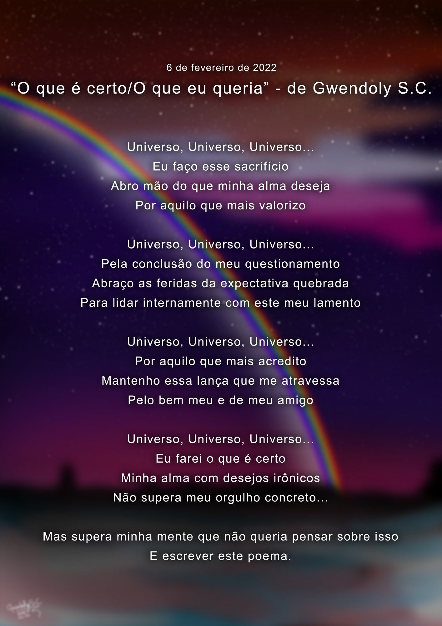 "O que é certo/O que eu queria" - de Gwendoly S.C. (06/02/2022)


Universo, Universo, Universo...
Eu faço esse sacrifício
Abro mão do que minha alma deseja
Por aquilo que mais valorizo

Universo, Universo, Universo...
Pela conclusão do meu questionamento
Abraço as feridas da expectativa quebrada
Para lidar internamente com este meu lamento

Universo, Universo, Universo...
Por aquilo que mais acredito
Mantenho essa lança que me atravessa
Pelo bem meu e de meu amigo

Universo, Universo, Universo...
Eu farei o que é certo
Minha alma com desejos irônicos
Não supera meu orgulho concreto...

Mas supera minha mente que não queria pensar sobre isso
E escrever este poema.