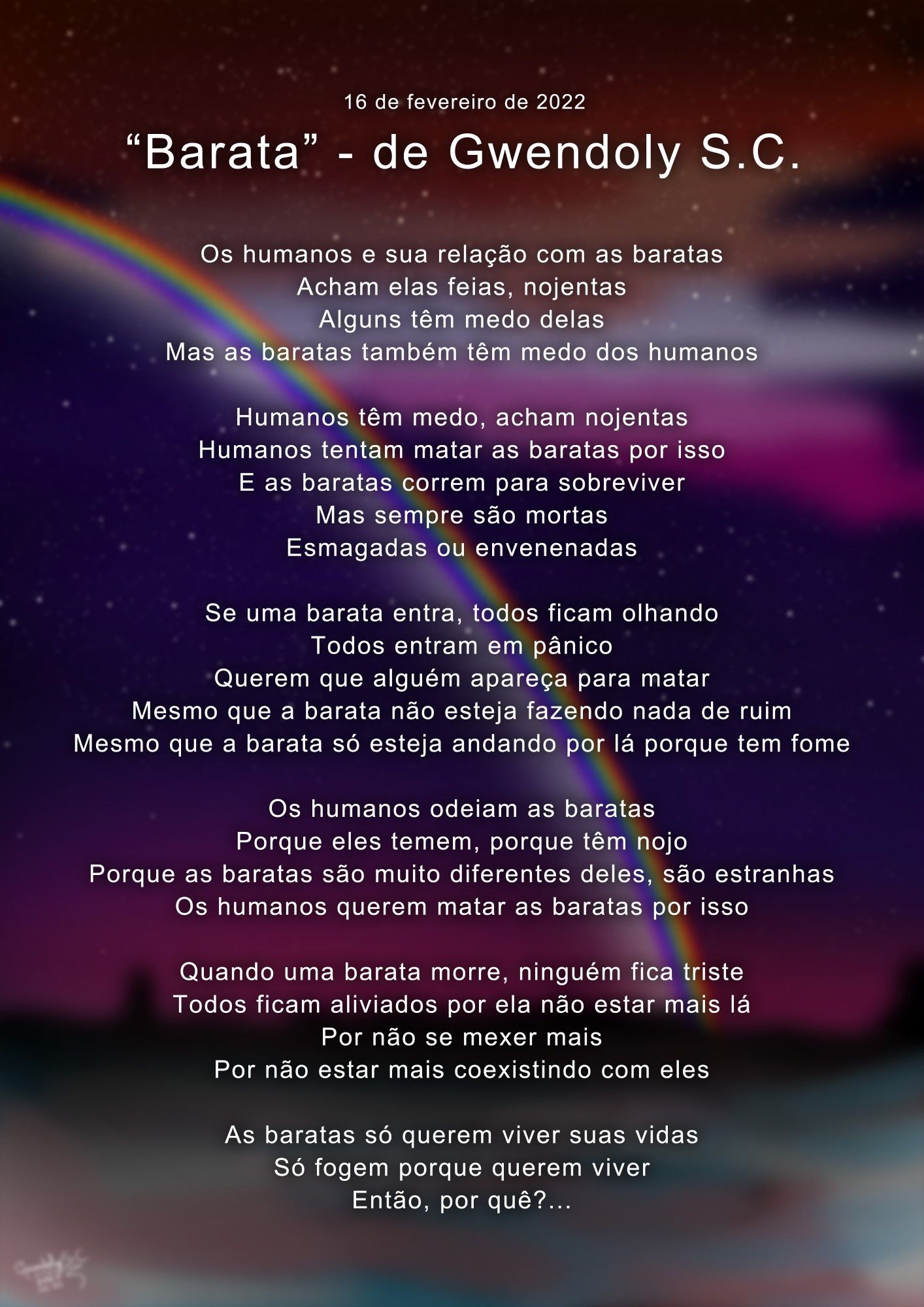 "Barata" - de Gwendoly S.C. (16/02/2022)


Os humanos e sua relação com as baratas
Acham elas feias, nojentas
Alguns têm medo delas
Mas as baratas também têm medo dos humanos

Humanos têm medo, acham nojentas
Humanos tentam matar as baratas por isso
E as baratas correm para sobreviver
Mas sempre são mortas
Esmagadas ou envenenadas

Se uma barata entra, todos ficam olhando
Todos entram em pânico
Querem que alguém apareça para matar
Mesmo que a barata não esteja fazendo nada de ruim
Mesmo que a barata só esteja andando por lá porque tem fome

Os humanos odeiam as baratas
Porque eles temem, porque têm nojo
Porque as baratas são muito diferentes deles, são estranhas
Os humanos querem matar as baratas por isso

Quando uma barata morre, ninguém fica triste
Todos ficam aliviados por ela não estar mais lá
Por não se mexer mais
Por não estar mais coexistindo com eles

As baratas só querem viver suas vidas
Só fogem porque querem viver
Então, por quê?...