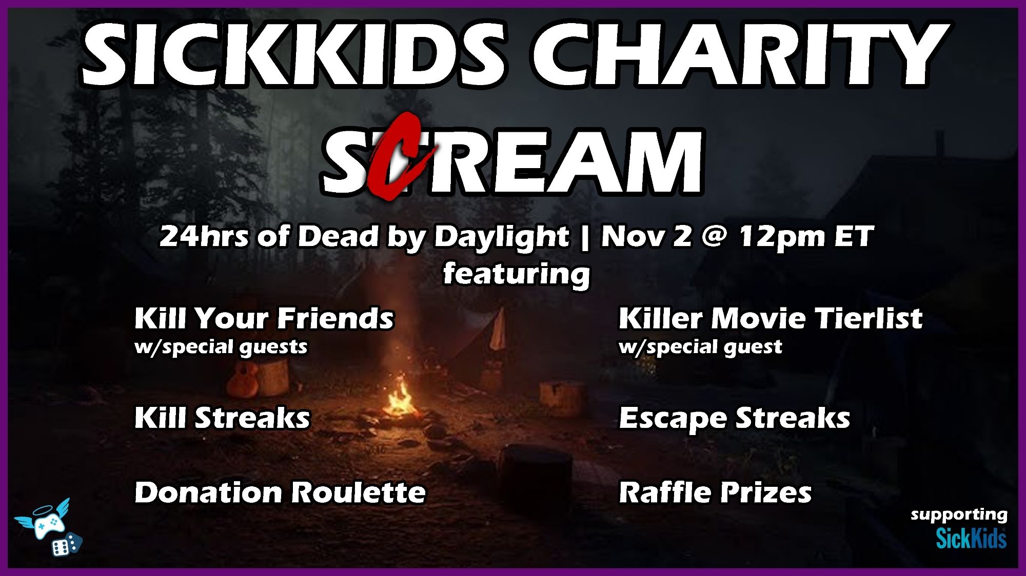 A graphic that reads:

Sickkids Charity Scream

24hrs of Dead by Daylight, Nov 2 @ 12pm ET

Kill Your Friends w/special guests
Killer Movie Tierlist w/special guest
Kill streaks
Escape streaks
Donation roulette
Raffle prizes

The background is an image of a spooky campire