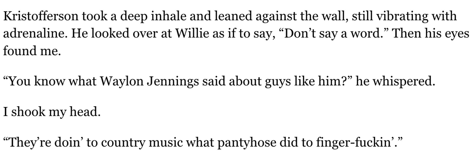 Kristofferson took a deep inhale and leaned against the wall, still vibrating with adrenaline. He looked over at Willie as if to say, “Don’t say a word.” Then his eyes found me.

“You know what Waylon Jennings said about guys like him?” he whispered.

I shook my head.

“They’re doin’ to country music what pantyhose did to finger-fuckin’.”