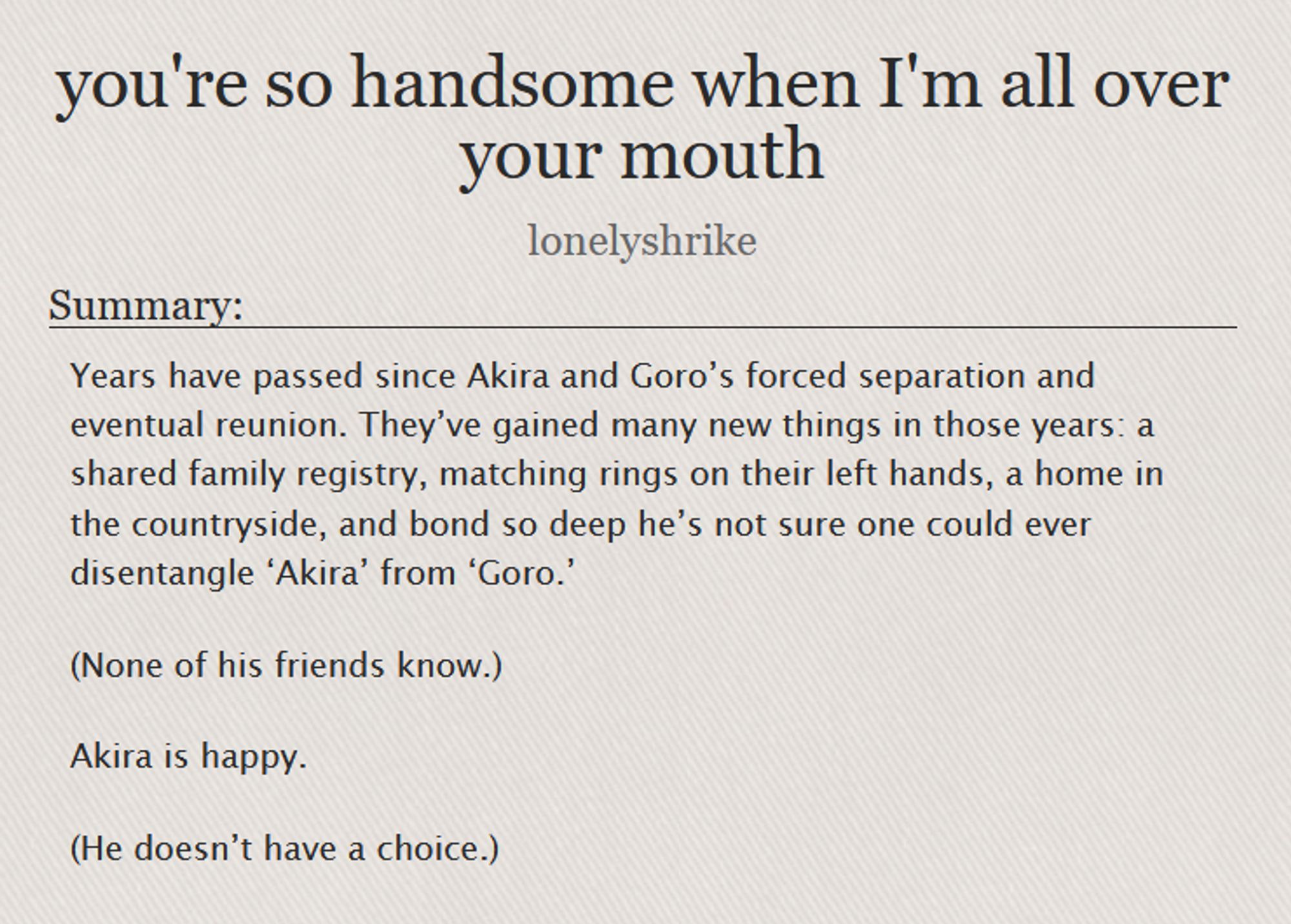  you're so handsome when I'm all over your mouth by lonelyshrike

Summary:

    Years have passed since Akira and Goro’s forced separation and eventual reunion. They’ve gained many new things in those years: a shared family registry, matching rings on their left hands, a home in the countryside, and bond so deep he’s not sure one could ever disentangle ‘Akira’ from ‘Goro.’

    (None of his friends know.)

    Akira is happy.

    (He doesn’t have a choice.)
