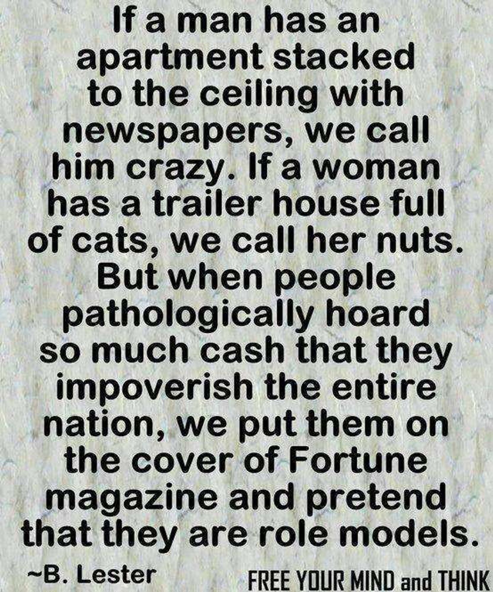 If a man has an apartment stacked to the ceiling, we call him crazy. If a woman has a trailer house full of cats, we call her nuts.
But when people pathologically hoard so much cash that they impoverish the entire nation, we put them on the cover of Fortune magazine and pretend that they're role models.

B. Lester