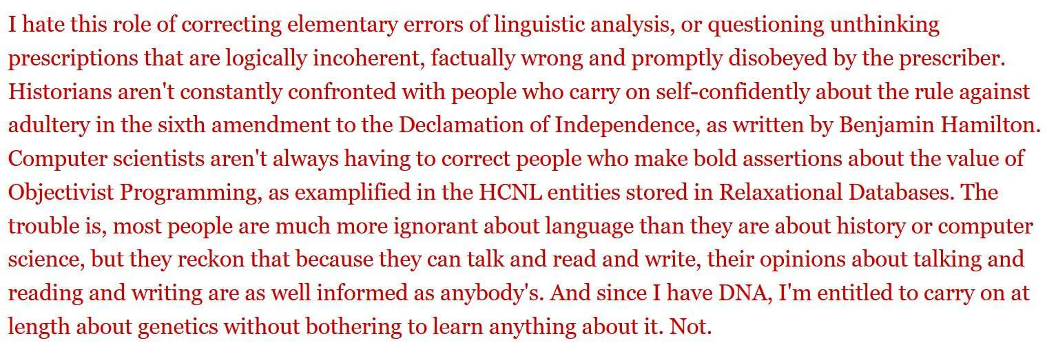 I hate this role of correcting elementary errors of linguistic analysis, or questioning unthinking prescriptions that are logically incoherent, factually wrong and promptly disobeyed by the prescriber. Historians aren't constantly confronted with people who carry on self-confidently about the rule against adultery in the sixth amendment to the Declamation of Independence, as written by Benjamin Hamilton. Computer scientists aren't always having to correct people who make bold assertions about the value of Objectivist Programming, as exemplified in the HCNL entities stored in Relaxational Databases. The trouble is, most people are much more ignorant about language than they are about history or computer science, but they reckon that because they can talk and read and write, their opinions about talking and reading and writing are as well informed as anybody's. And since I have DNA, I'm entitled to carry on at length about genetics without bothering to learn anything about it. Not.