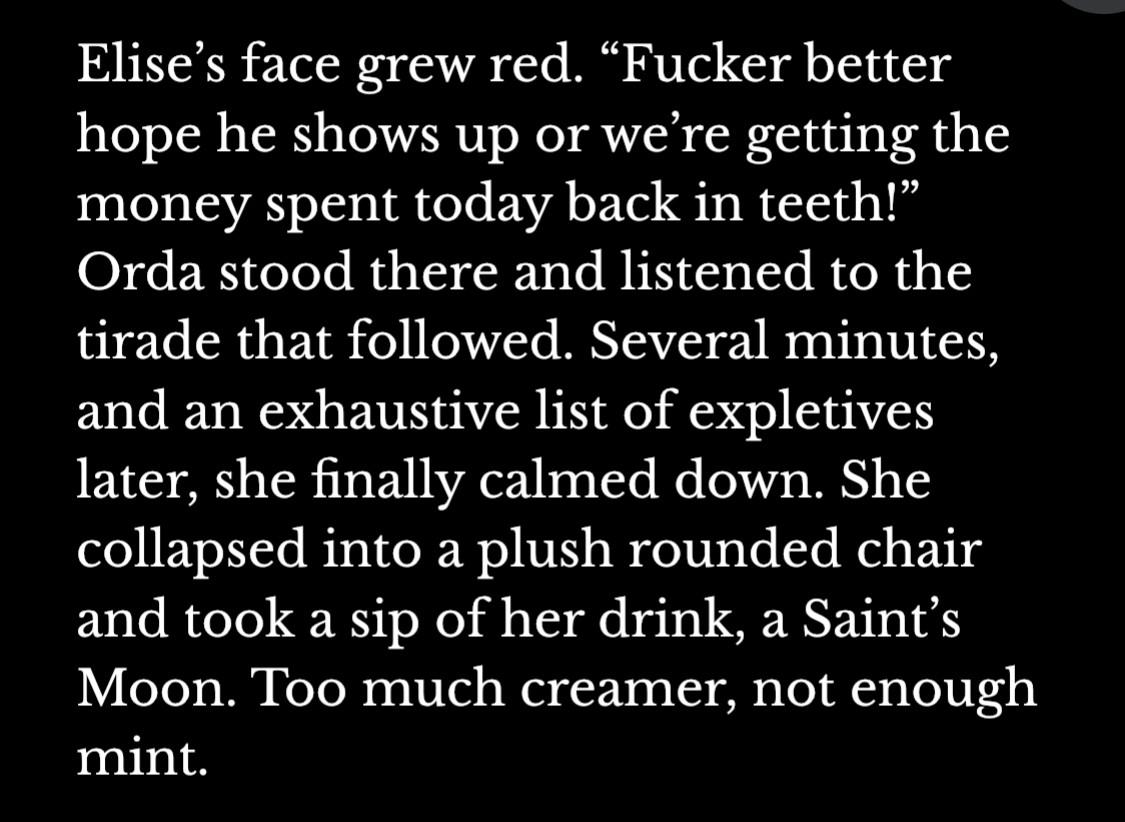 Elise’s face grew red. “Fucker better hope he shows up or we’re getting the money spent today back in teeth!” Orda stood there and listened to the tirade that followed. Several minutes, and an exhaustive list of expletives later, she finally calmed down. She collapsed into a plush rounded chair and took a sip of her drink, a Saint’s Moon. Too much creamer, not enough mint. 
