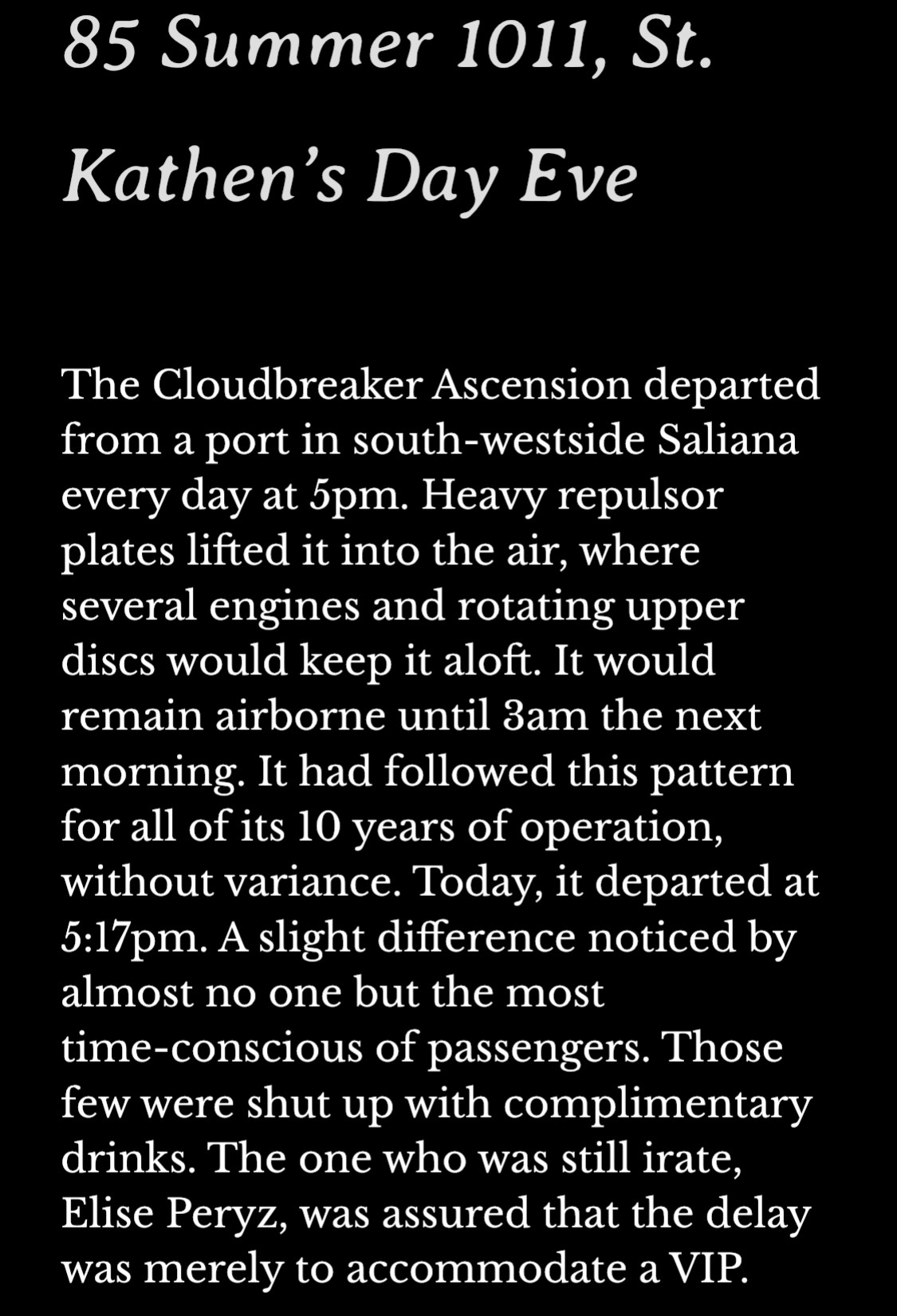 85 Summer 1011, St. Kathen’s Day Eve
The Cloudbreaker Ascension departed from a port in south-westside Saliana every day at 5pm. Heavy repulsor plates lifted it into the air, where several engines and rotating upper discs would keep it aloft. It would remain airborne until 3am the next morning. It had followed this pattern for all of its 10 years of operation, without variance. Today, it departed at 5:17pm. A slight difference noticed by almost no one but the most time-conscious of passengers. Those few were shut up with complimentary drinks. The one who was still irate, Elise Peryz, was assured that the delay was merely to accommodate a VIP. 
