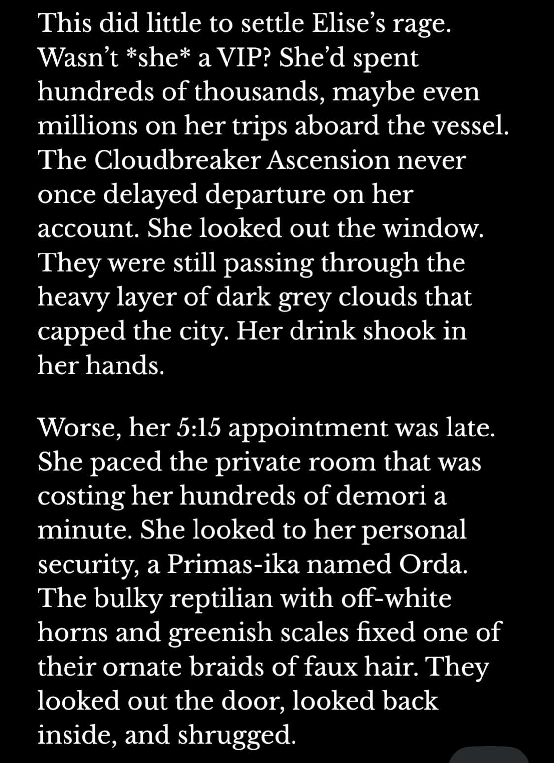 This did little to settle Elise’s rage. Wasn’t *she* a VIP? She’d spent hundreds of thousands, maybe even millions on her trips aboard the vessel. The Cloudbreaker Ascension never once delayed departure on her account. She looked out the window. They were still passing through the heavy layer of dark grey clouds that capped the city. Her drink shook in her hands.

Worse, her 5:15 appointment was late. She paced the private room that was costing her hundreds of demori a minute. She looked to her personal security, a Primas-ika named Orda. The bulky reptilian with off-white horns and greenish scales fixed one of their ornate braids of faux hair. They looked out the door, looked back inside, and shrugged.
