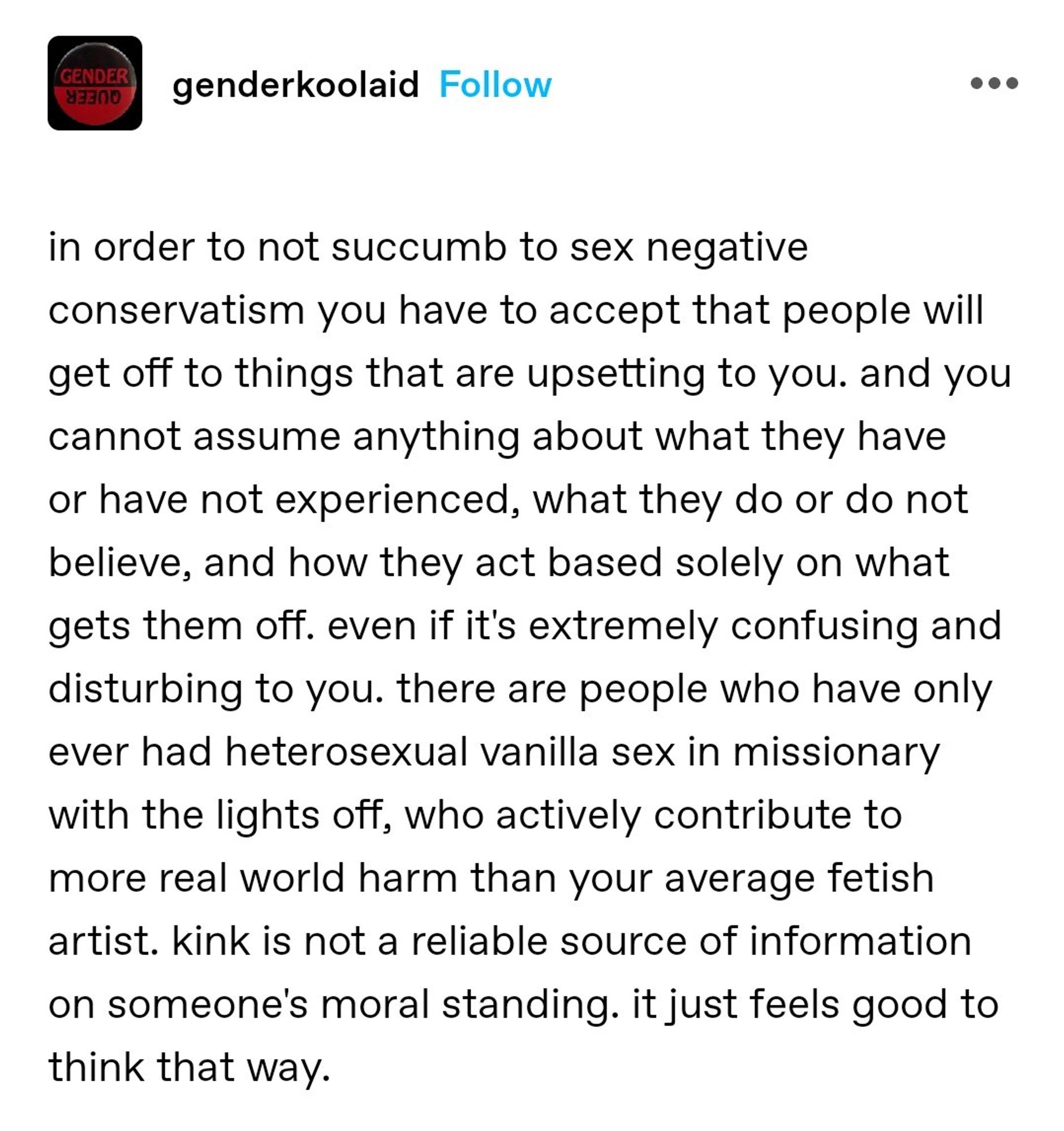 Screencap of a Tumblr post from genderkoolaid:

"in order to not succumb to sex negative conservatism you have to accept that people will get off to things that are upsetting to you. and you cannot assume anything about what they have or have not experienced, what they do or do not believe, and how they act based solely on what gets them off. even it it's extremely confusing and disturbing to you. there are people who have only ever had heterosexual vanilla sex in missionary with the lights off, who actively contribute to more real world harm than your average fetish artist. kink is not a reliable source of information on someone's moral standing. it just feels good to think that way.