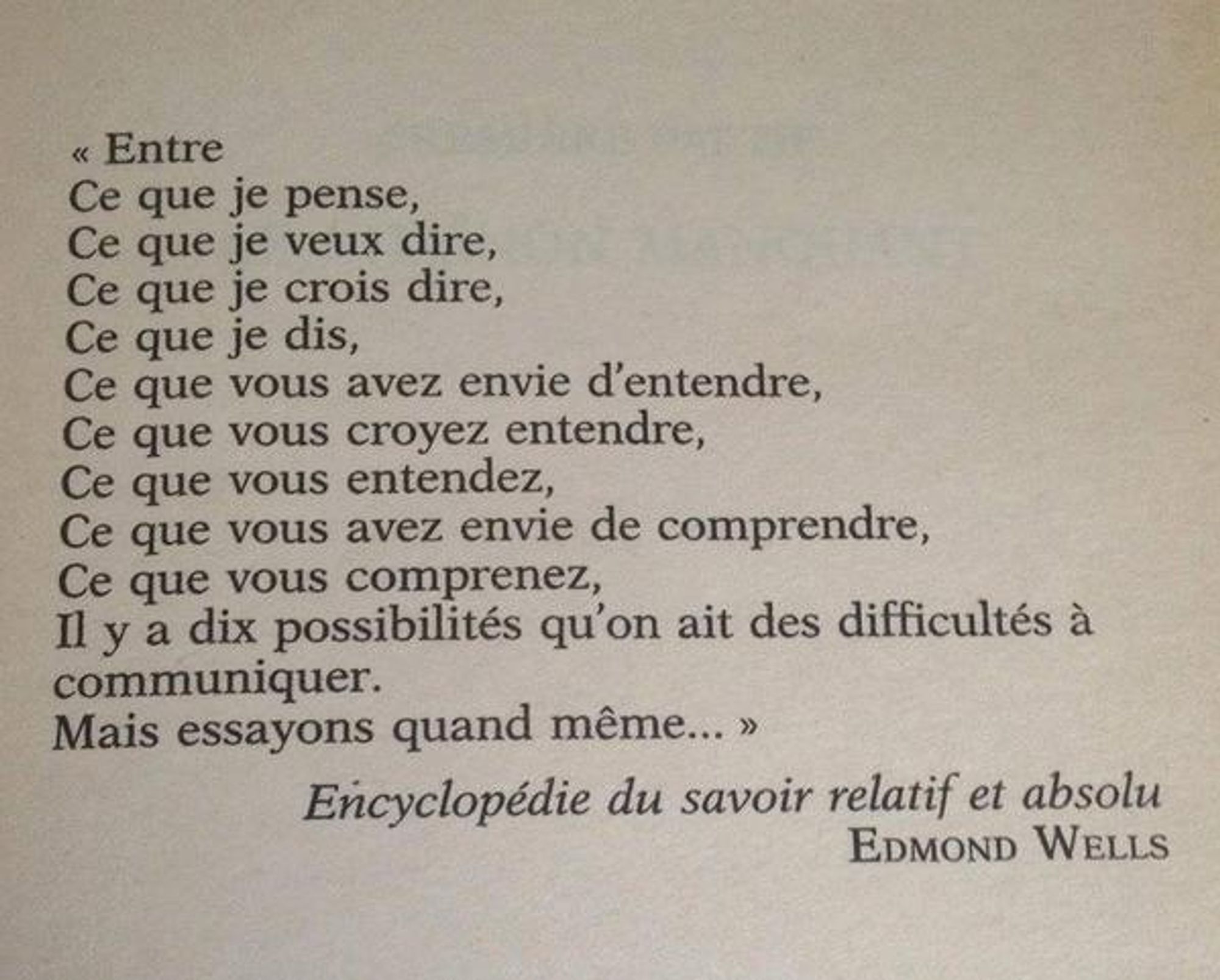 "Entre ce que je pense, ce que je veux dire, ce que je crois dire, ce que je dis, ce que vous avez envie d'entendre, ce que vous croyez entendre, ce que vous entendez, ce que vous avez envie de comprendre, ce que vous comprenez, il y a dix possibilités qu'on ait des difficultés à communiquer. Mais essayons quand même..." Tentative, Edmond Wells, Encyclopédie du savoir relatif et absolu