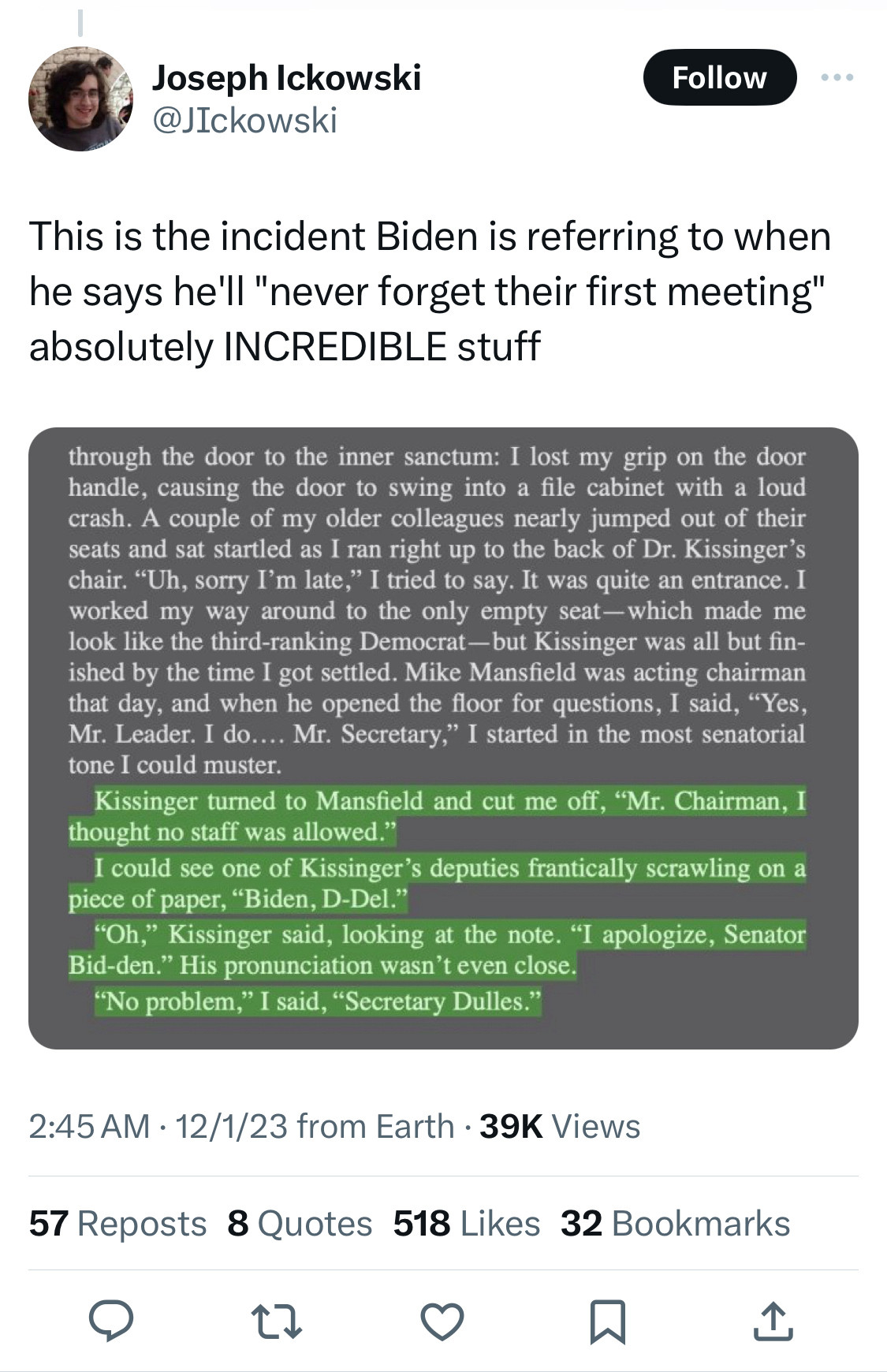 Screenshot from Xitter @JIckowski
‘This is the incident Biden is referring to when he says he’ll “never forget their first meeting “ absolutely INCREDIBLE stuff’
Screenshot of excerpts—not the whole thing but highlights:
‘Kissinger turned to Mansfield and cut me off, “Mr. Chairman, I thought no staff was allowed.”
I could see one of Kissinger’s deputies frantically scrawling on a piece of paper, “Biden, D-Del.”
“Oh,” Kissinger said, looking at the note. “I apologize, Senator Bid-den.” His pronunciation wasn’t even close.
“No problem,” I said, “Secretary Dulles.”’