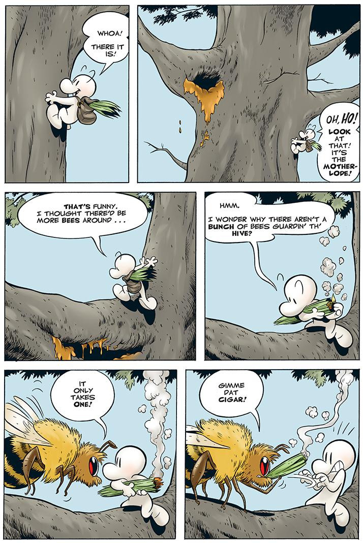 six panel page from Jeff Smith's 'Bone'
p01-Bone is climbing a tree "Whoa! There it is!"
p02- Bone sees honey dripping from a cavity higher up in the tree
Oh ho! Look at that! It's the motherlode!
p03-Bone climbs closer to the honeycomb "That's funny. I thought there'd be more bees around...
p04-Bone studies his orientation to the honeycomb while lighting a bundle to smoke out the bees so he can harvest honey "Hmm. I wonder why there aren't a bunch of bees guardin' th' hive?"
p05-a bee that's slightly larger than Bone appears to confront him
Bee: It only takes one!
p06-the giant bee takes away the smoking bundle from Bone and puffs on it
Bee: Gimme dat cigar!