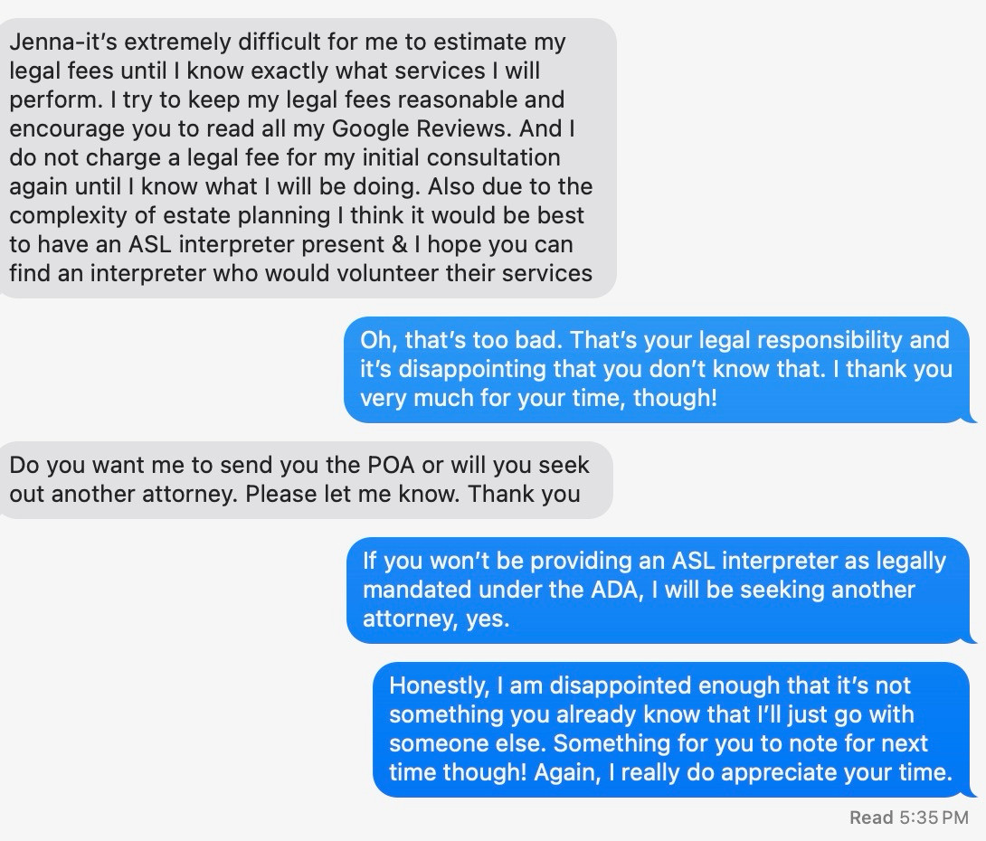 Screenshot of an iMessage convo: “Jenna-it’s extremely difficult for me to estimate my legal fees until I know exactly what services I will perform. I try to keep my legal fees reasonable and encourage you to read all my Google Reviews. And I do not charge a legal fee for my initial consultation again until I know what I will be doing. Also due to the complexity of estate planning I think it would be best to have an ASL interpreter present & I hope you can find an interpreter who would volunteer their services “

I say, “Oh, that’s too bad. That’s your legal responsibility and it’s disappointing that you don’t know that. I thank you very much for your time, though!”

He says: “Do you want me to send you the POA or will you seek out another attorney. Please let me know. Thank you”

I say, “If you won’t be providing an ASL interpreter as legally mandated under the ADA, I will be seeking another attorney, yes.”

Then I add: “Honestly, I am disappointed enough that it’s not something you a