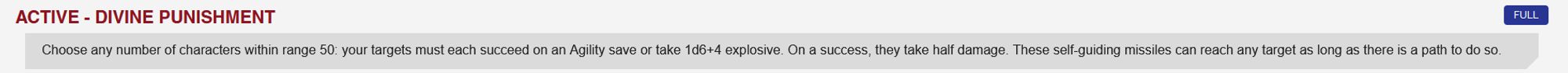 Monarch Core Power - Divine Punishment FULL ACTION: Choose any number of characters within range 50: your targets must each succeed on an Agility save or take 1d6+4 explosive. On a success, they take half damage. These self-guiding missiles can reach any target as long as there is a path to do so.