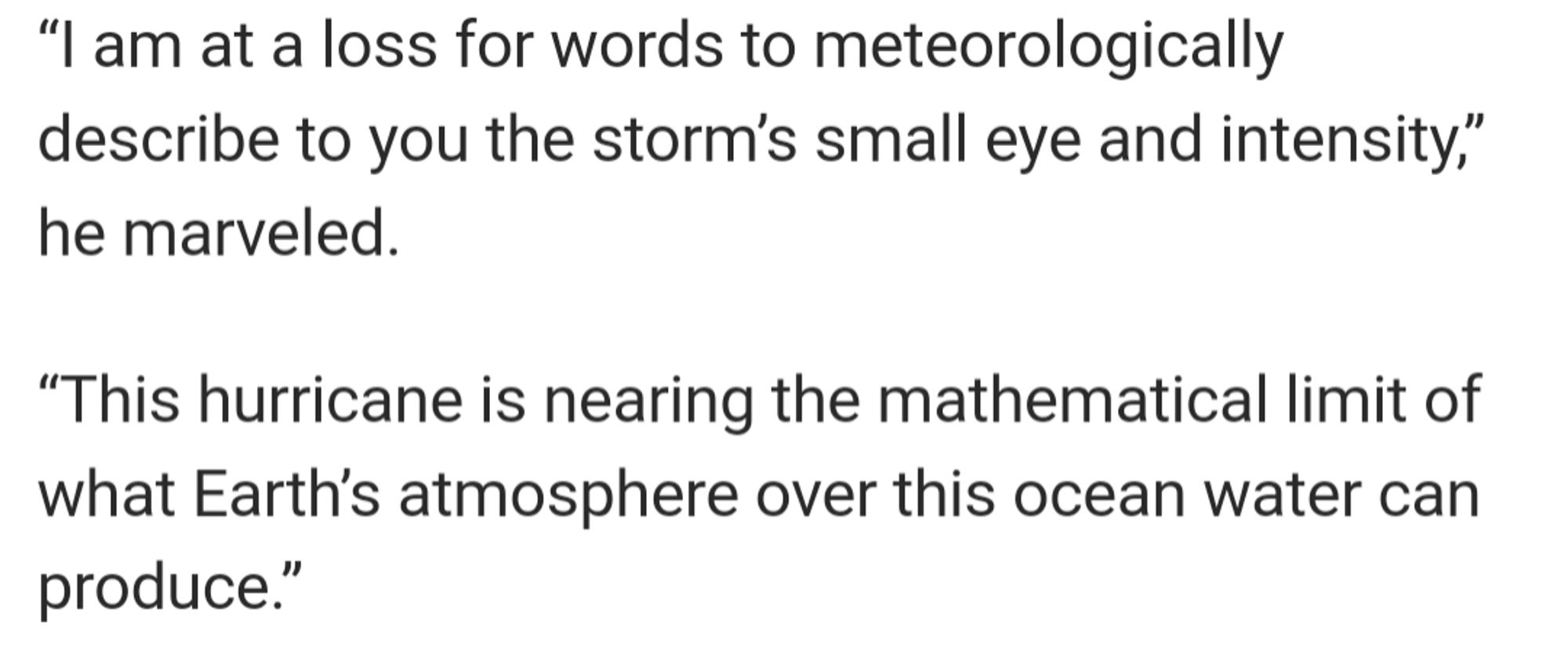 From said meteorologist: "I am at a loss for words to meteorologically describe to you the storms small eye and intensity. This Hurricane is nearing the mathematical limit of what Earth's atmosphere over this ocean can produce."