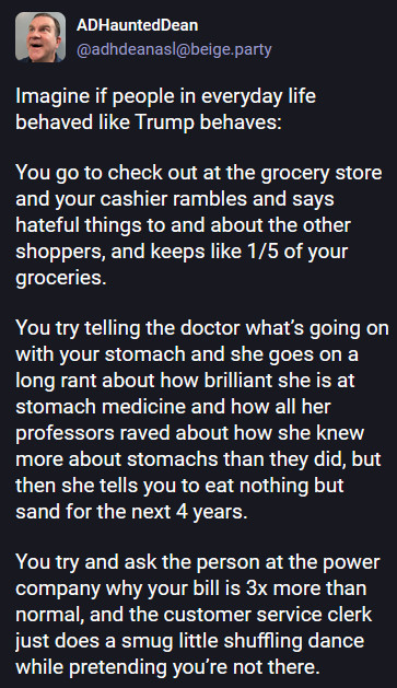 Image of toot:" Imagine if people in everyday life behaved like Trump behaves:

You go to check out at the grocery store and your cashier rambles and says hateful things to and about the other shoppers, and keeps like 1/5 of your groceries. 

You try telling the doctor what’s going on with your stomach and she goes on a long rant about how brilliant she is at stomach medicine and how all her professors raved about how she knew more about stomachs than they did, but then she tells you to eat nothing but sand for the next 4 years. 

You try and ask the person at the power company why your bill is 3x more than normal, and the customer service clerk just does a smug little shuffling dance while pretending you’re not there."