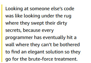 snip from kindle highlights of Picks and Shovels: Looking at someone else’s code was like looking under the rug where they swept their dirty secrets, because every programmer has eventually hit a wall where they can’t be bothered to find an elegant solution so they go for the brute-force treatment.

