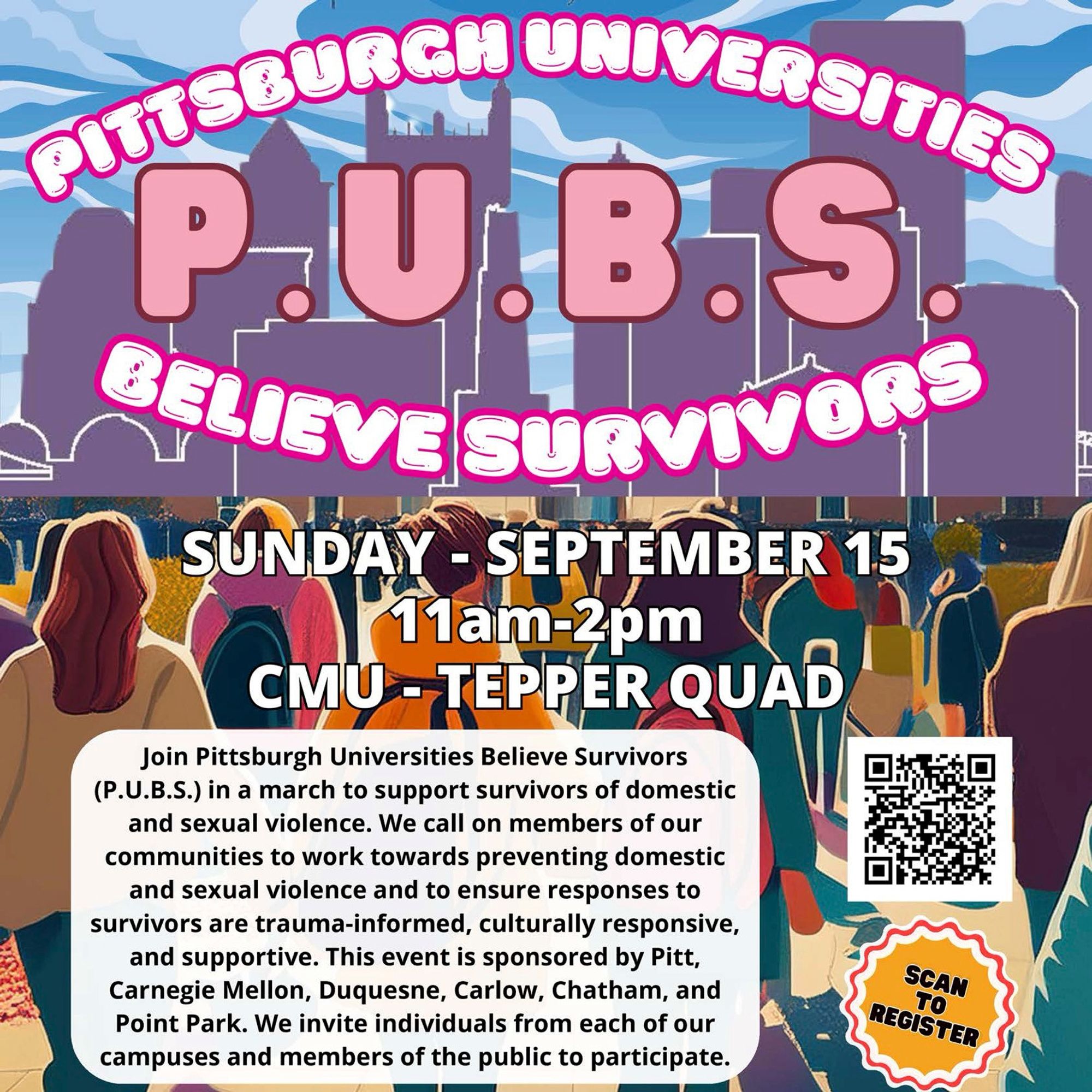 11 a.m. to 2 p.m.
Sunday, Sept. 15
CMU-TEPPER QUAD

Join Pittsburgh Universities Believe Survivors (P.U.B.S.) in a march to support survivors of domestic and sexual violence. We call on members of our communities to work towards preventing domestic and sexual violence and to ensure responses to survivors are trauma-informed, culturally responsive, and supportive.

This event is sponsored by Pitt, Carnegie Mellon, Duquesne, Carlow, Chatham, and Point Park. We invite individuals from each of our campuses and members of the public to participate.

Signup: https://cmu.ca1.qualtrics.com/jfe/form/SV_8q2L4Ha8dgxaRU2?Q_CHL=qr