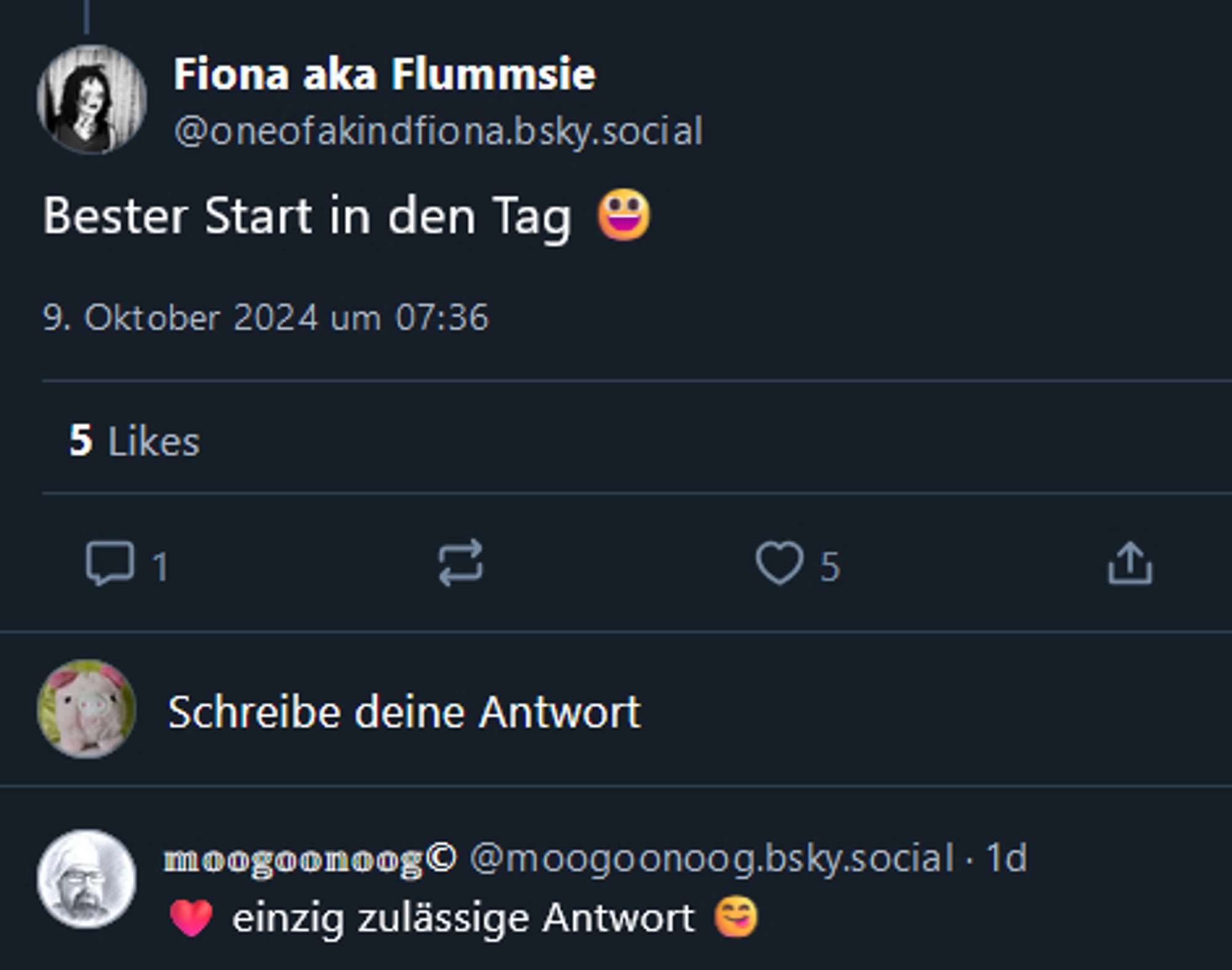 Ein Screenshot: 
"Fiona aka Flummsie
‪@oneofakindfiona.bsky.social‬
Bester Start in den Tag [lachendes Emoji]
9. Oktober 2024 um 07:36
5 Likes
‪𝕞𝕠𝕠𝕘𝕠𝕠𝕟𝕠𝕠𝕘©‬ ‪@moogoonoog.bsky.social‬
·
1d
[rotes Herz] einzig zulässige Antwort [sich die Lippen leckendes Emoji]"