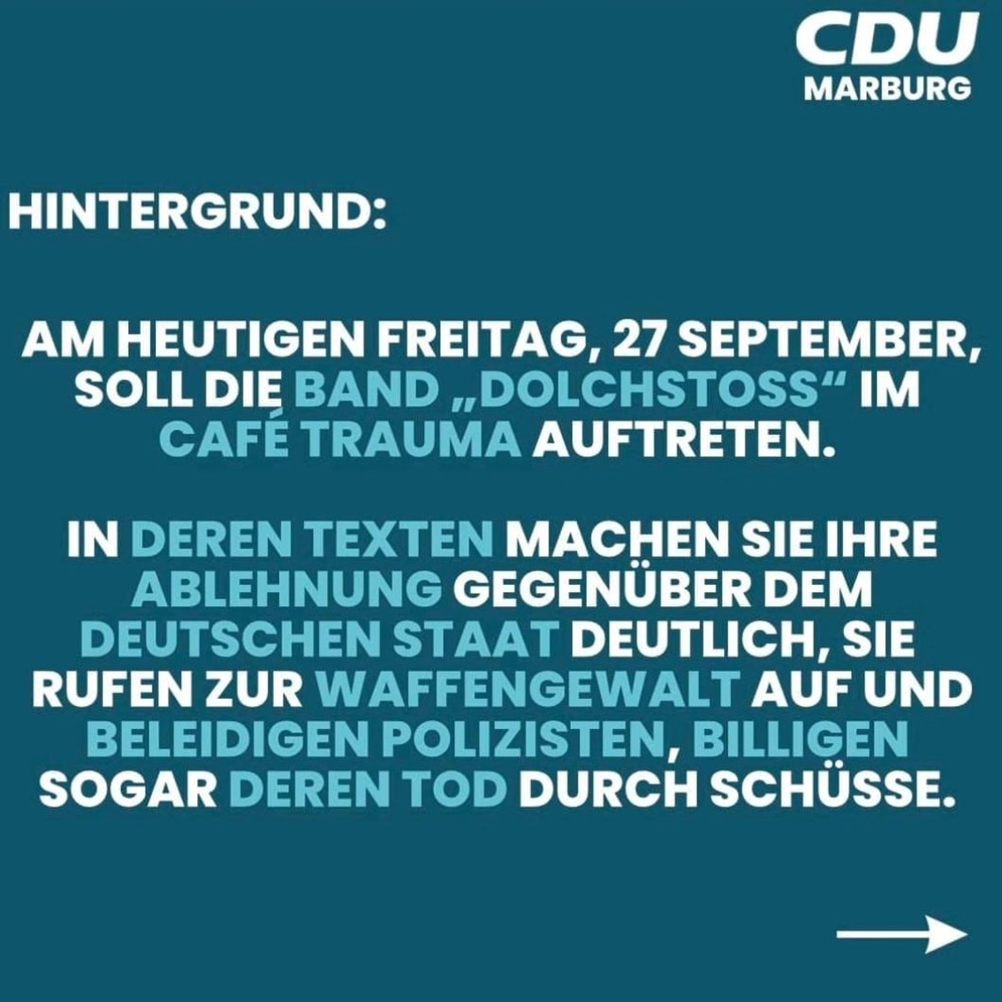 CDU  MARBURG  
HINTERGRUND:  
AM HEUTIGEN FREITAG, 27 SEPTEMBER,  SOLL DIE BAND ,, DOLCHSTOSS" IM  CAFE TRAUMA AUFTRETEN  
IN DEREN TEXTEN MACHEN SIE IHRE  ABLEHNUNG GEGENÜBER DEM  DEUTSCHEN STAAT DEUTLICH, SIE  RUFEN ZUR WAFFENGEWALT AUF UND  BELEIDIGEN POLIZISTEN, BILLIGEN  SOGAR DEREN TOD DURCH SCHÜSSE.