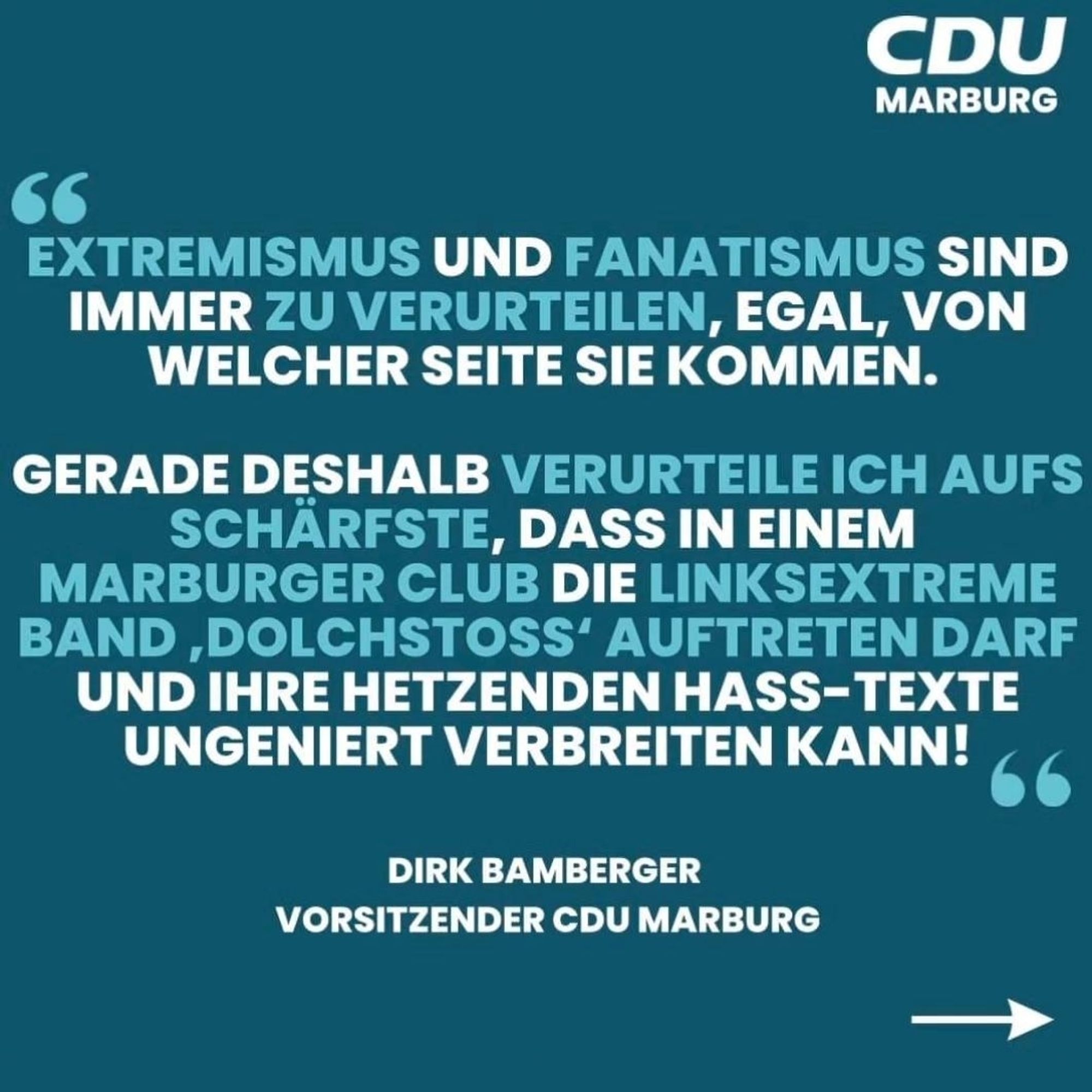 CDU  MARBURG  
SE  EXTREMISMUS UND FANATISMUS SIND  IMMER ZU VERURTEILEN, EGAL, VON  WELCHER SEITE SIE KOMMEN.  
GERADE DESHALB VERURTEILE ICH AUFS  SCHARFSTE, DASS IN EINEM  MARBURGER CLUB DIE LINKSEXTREME  BAND ,DOLCHSTOSS' AUFTRETEN DARF  UND IHRE HETZENDEN HASS-TEXTE  UNGENIERT VERBREITEN KANN!  
DIRK BAMBERGER  VORSITZENDER CDU MARBURG