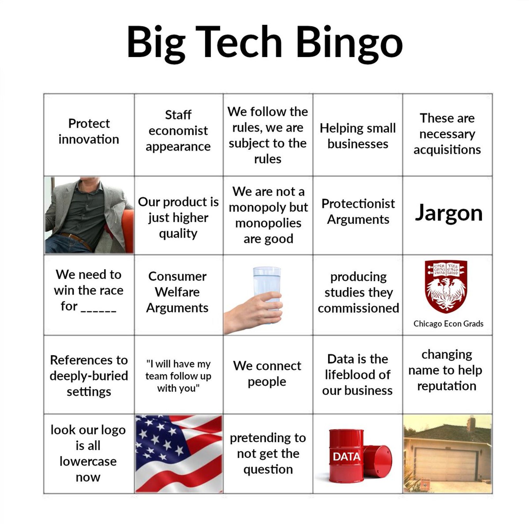 Big tech bingo, featuring a range of different squares: protect innovation; staff economist appearance; we follow the rules we are subject to the rules; helping small businesses; these are necessary acquisitions; a person wearing a blazer with jeans and a plain long-sleeve shirt; our product is just higher quality; we are not a monopoly but monopolies are good; protectionist arguments; jargon; we need to win the race for BLANK; consumer welfare arguments; a glass of water; producing studies they commissioned; the university of chicago's crest above chicago econ grads; references to deeply-buried settings; i will have my team follow up with you; we connect people; data is the lifeblood of our business; changing name to help reputation; look our logo is all lowercase now; the USA flag; pretending not to get the question; an oil barrel labelled data; and a garage