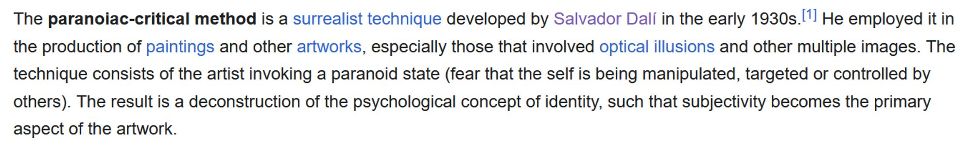 screenshot of a wikipedia page saying, "The paranoiac-critical method is a surrealist technique developed by Salvador Dalí in the early 1930s. He employed it in the production of paintings and other artworks, especially those that involved optical illusions and other multiple images. The technique consists of the artist invoking a paranoid state (fear that the self is being manipulated, targeted or controlled by others). The result is a deconstruction of the psychological concept of identity, such that subjectivity becomes the primary aspect of the artwork."