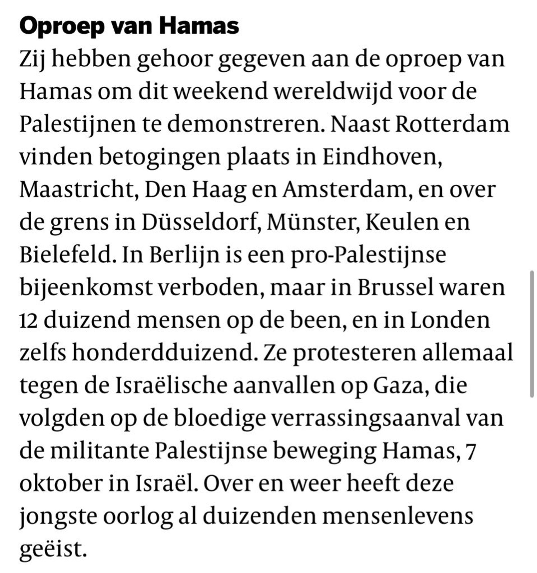 Oproep
Zij hebben gehoor gegeven aan de wereldwijde oproep van tal van bewegingen om dit weekend wereldwijd voor de Palestijnen te demonstreren. Naast Rotterdam vinden betogingen plaats in Eindhoven, Maastricht, Den Haag en Amsterdam, en over de grens in Düsseldorf, Münster, Keulen en Bielefeld. In Berlijn is een pro-Palestijnse bijeenkomst verboden, maar in Brussel waren 12 duizend mensen op de been, en in Londen zelfs honderdduizend. Ze protesteren allemaal tegen de Israëlische aanvallen op Gaza, die volgden op de bloedige verrassingsaanval van de militante Palestijnse beweging Hamas, 7 oktober in Israël. Over en weer heeft deze jongste oorlog al duizenden mensenlevens geëist.