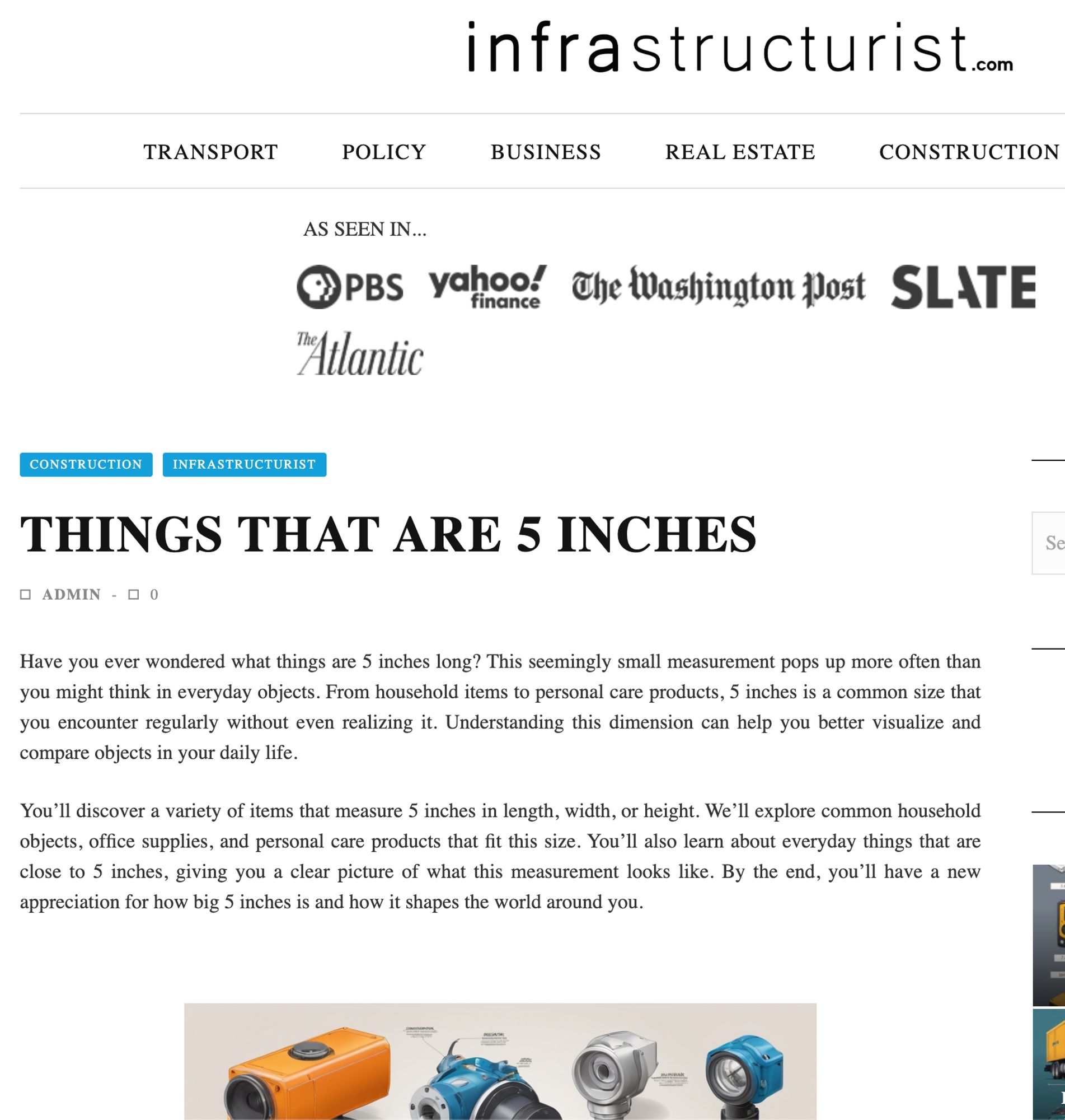 A screenshot of the current lead article on infrastructurist.com:

Things That Are 5 Inches

Have you ever wondered what things are 5 inches long? This seemingly small measurement pops up more often than you might think in everyday objects. From household items to personal care products, 5 inches is a common size that you encounter regularly without even realizing it. Understanding this dimension can help you better visualize and compare objects in your daily life.

You’ll discover a variety of items that measure 5 inches in length, width, or height. We’ll explore common household objects, office supplies, and personal care products that fit this size. You’ll also learn about everyday things that are close to 5 inches, giving you a clear picture of what this measurement looks like. By the end, you’ll have a new appreciation for how big 5 inches is and how it shapes the world around you.