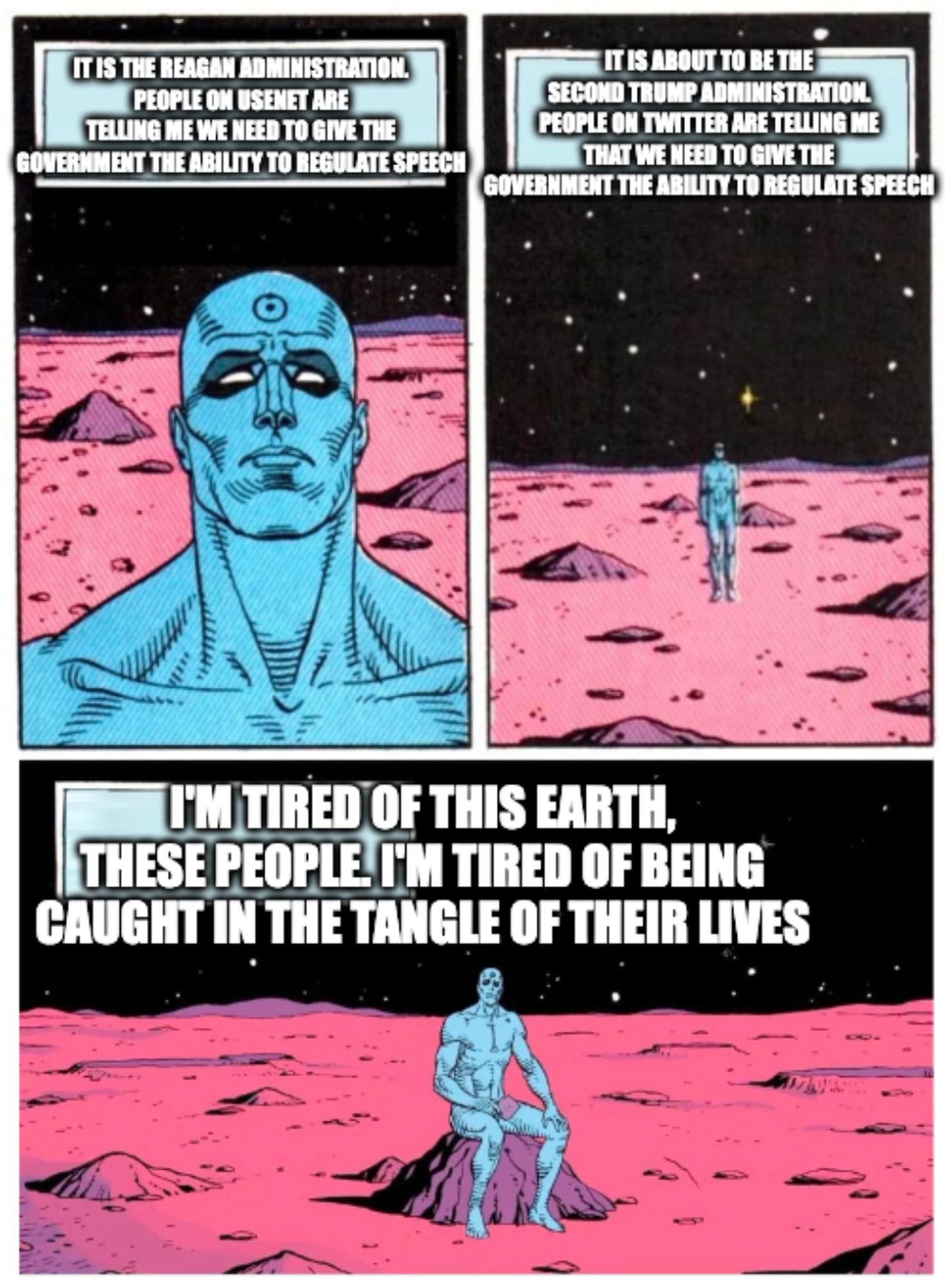 The "Doctor Manhattan sits on Mars" meme.

First panel: a shoulders-up close-up on a nude man with blue skin, standing on a plain of red dust. The caption reads: "it is the Reagan administration. People on usenet are telling me we need to give the government the ability to regulate speech."

Second panel: a zoomed out view of the same man, standing alone on Mars. The caption reads: "It is about to be the second Trump administration. people on twitter are telling me that we need to give the government the ability to regulate speech."

Third panel: a medium shot of the same man, this time sitting on a rock looking upward, with his hands on his knees. The caption reads: "I'm tired of this Earth, these people. I'm tired of being caught in the tangle of their lives"