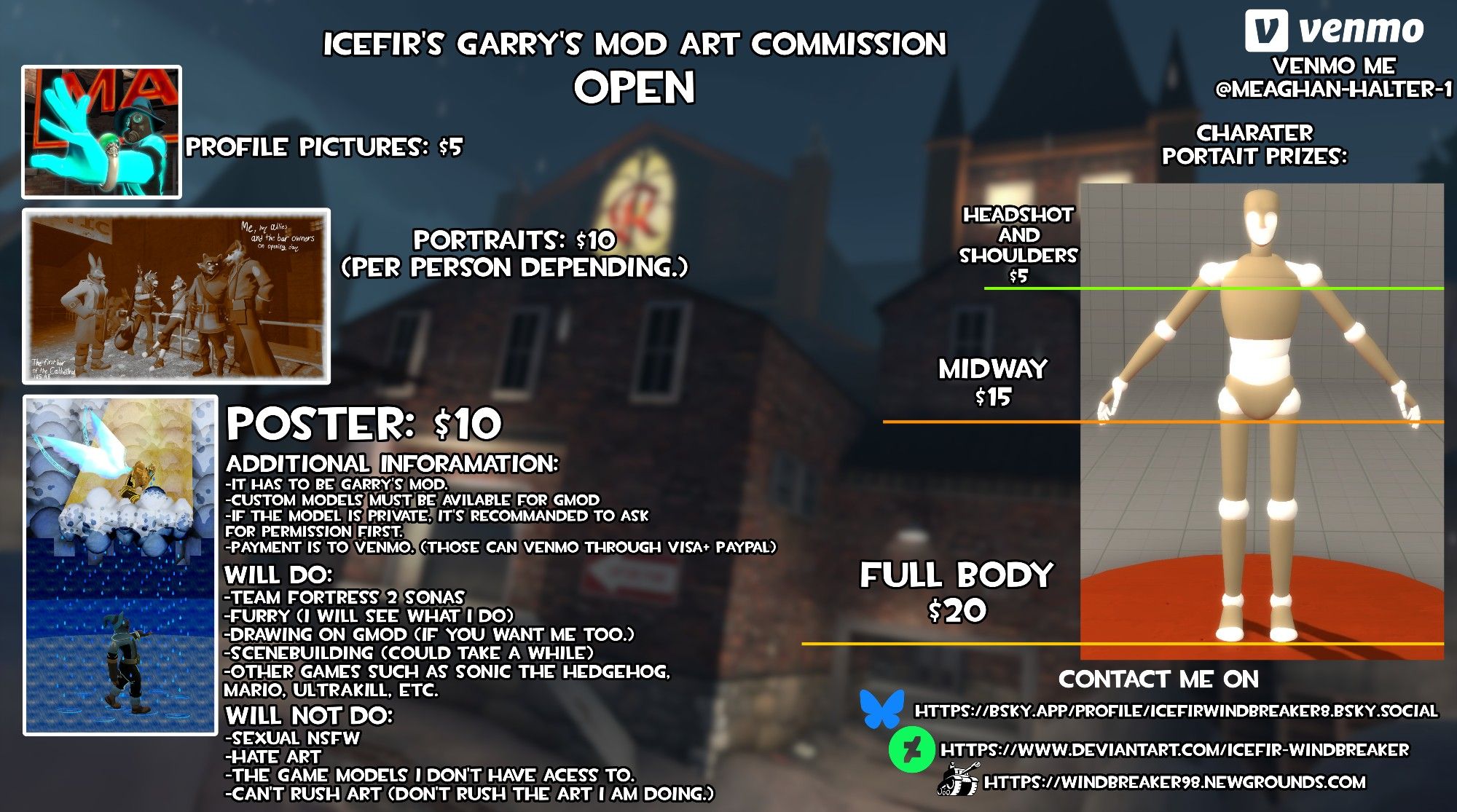 I am officially opening up an Gmod art commission prices with Venmo!

Due to a situation in real life, I am opening up this commission, I am doing commissions for [user name here] slots, here are the prices, go get them while it's hot, hot, hot!



Profile pictures: $5

Poster: $10

Portraits: $10 per person depending.

Character Portrait: Headshot and shoulders $5, Midway $15, Full $20

Artstyle: Garry's Mod

Sandbox map of your choice.