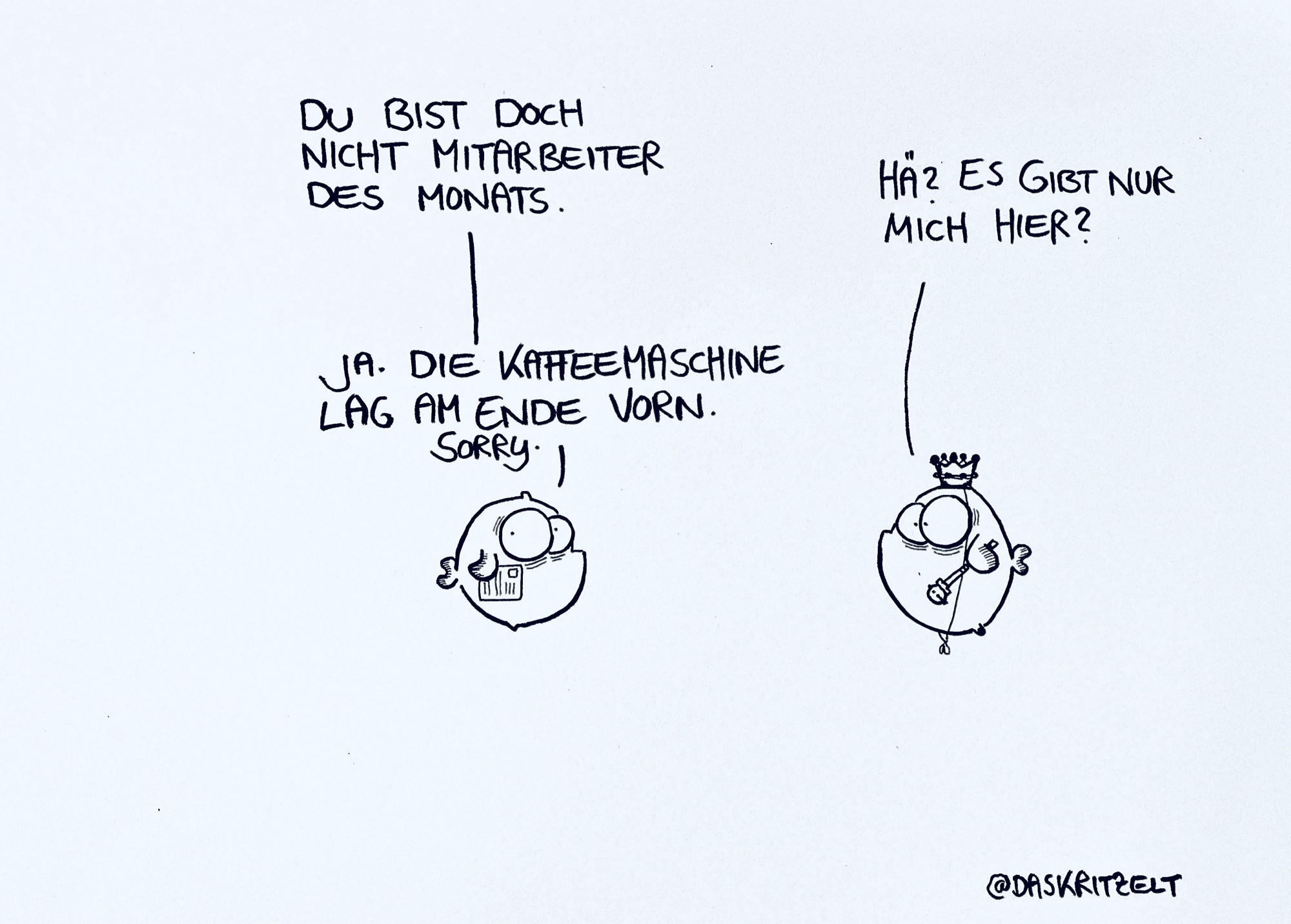 Links ein normaler Fisch rechts ein Fisch mit Königskrone. Links du bist doch nicht Mitarbeiter des Monats. Rechts hae? Es gibt nur mich hier? Wieder linker fisch: ja. Die Kaffeemaschine lag am Ende vor. Sorry.