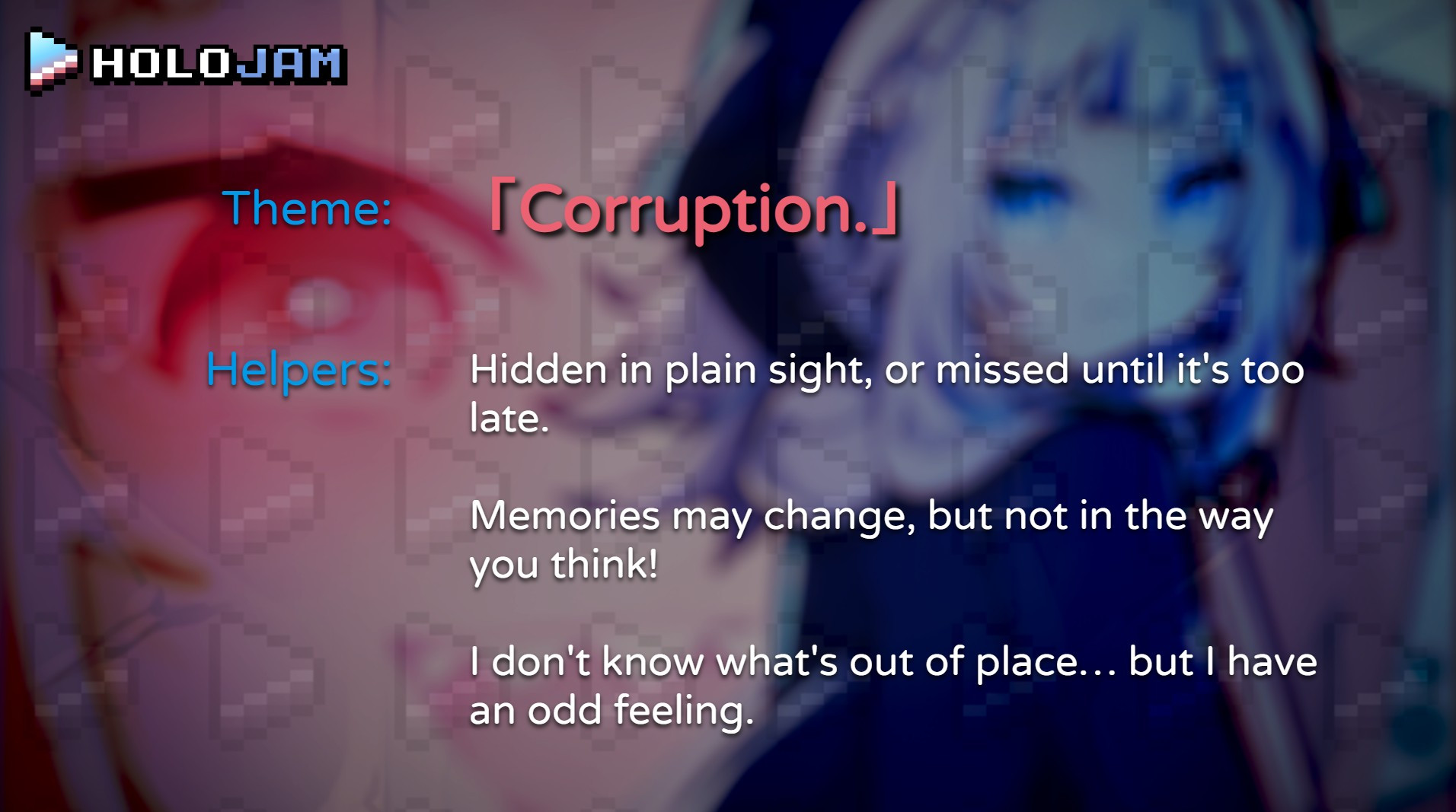 The theme is Corruption. The three helpers are:
"Hidden in plain sight, or missed until it's too late."
"Memories may change, but not in the way you think!"
"I don't know what's out of place... but I have an odd feeling."