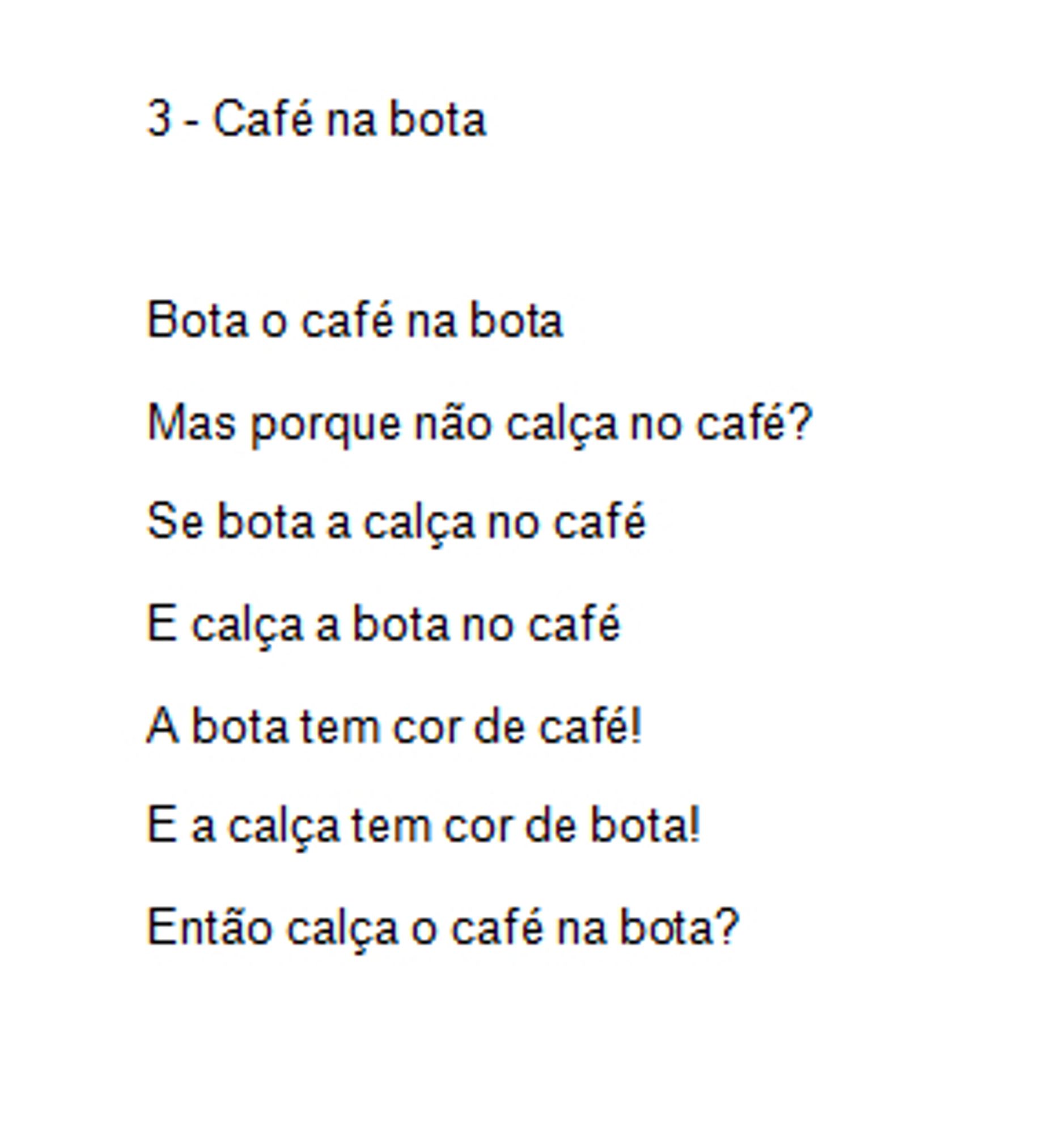 3 - Café na bota

Bota o café na bota
Mas porque não calça no café?
Se bota a calça no café
E calça a bota no café
A bota tem cor de café!
E a calça tem cor de bota!
Então calça o café na bota?