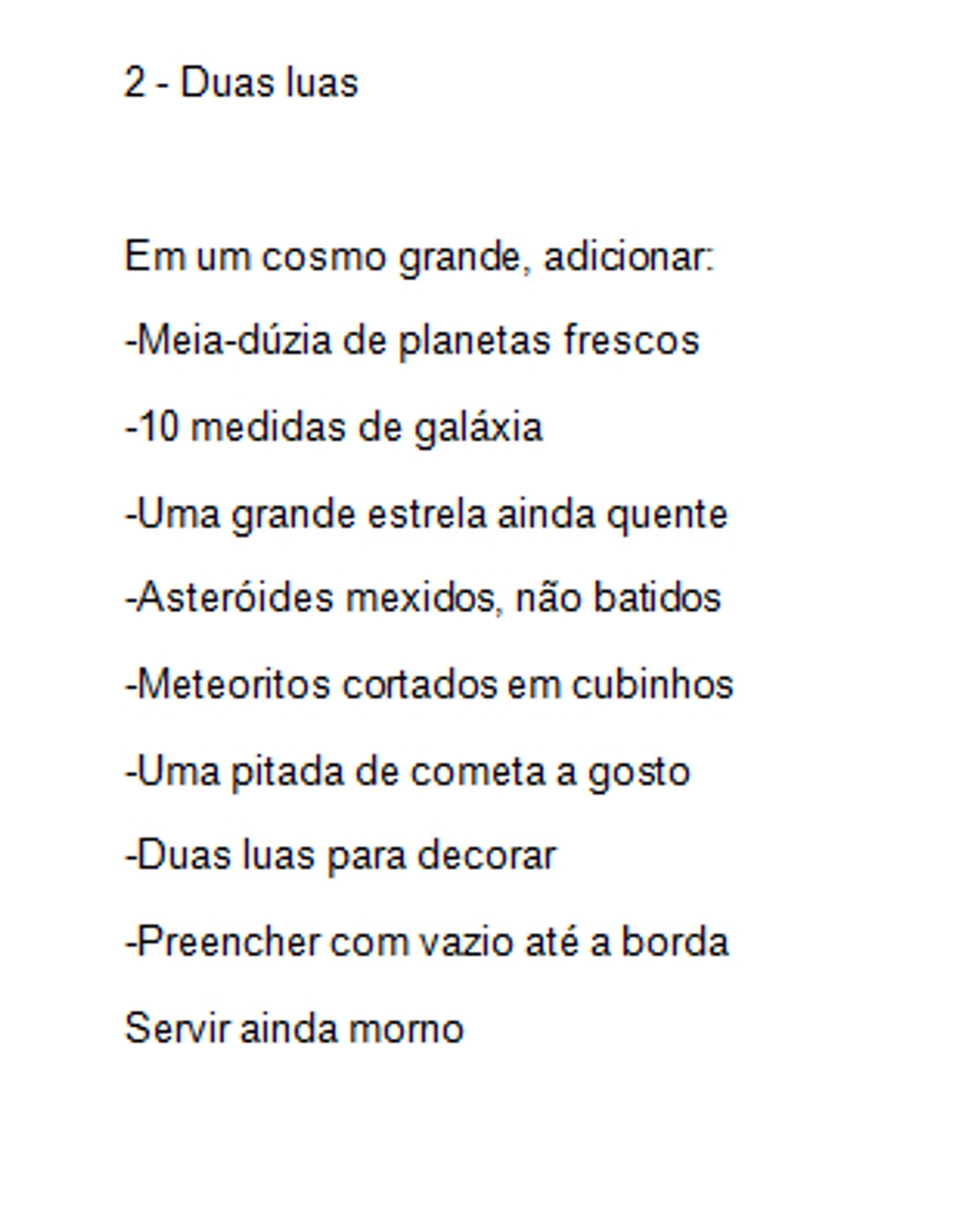 2 - Duas luas

Em um cosmo grande, adicionar:
-Meia-dúzia de planetas frescos
-10 medidas de galáxia
-Uma grande estrela ainda quente
-Asteróides mexidos, não batidos
-Meteoritos cortados em cubinhos
-Uma pitada de cometa a gosto
-Duas luas para decorar
-Preencher com vazio até a borda
Servir ainda morno