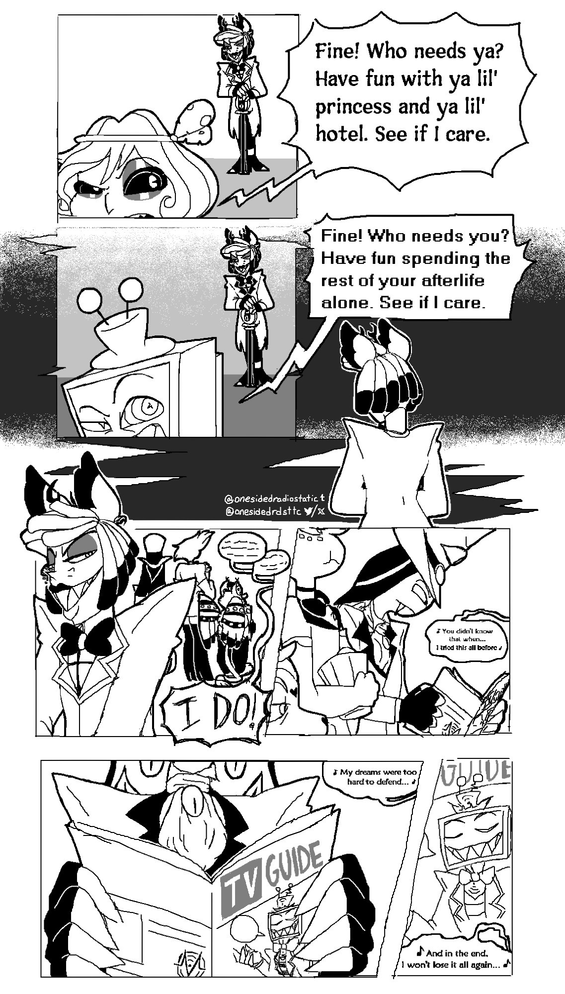 Part 1 of a black-and-white comic. 

Panel 1: Mimzy is facing the front where only her head is visible, she is frowning with an eyebrow raised. Alastor is standing behind her at a distance, also frowning. The dialogue is as follows: Mimzy: "Fine! Who needs ya? Have fun with ya lil' princess and ya lil' hotel. See if I care." 
Panel 2: Vox, in the outfit he's seen in the Vox and Val photo seen on Val's desk, is facing the front where only his head is visible, he is frowning with an eyebrow raised, in a similar expression to Mimzy. Alastor is standing behind him at a distance in the same position as the previous panel except in his pilot outfit. 
The dialogue is as follows: 
Vox: Fine! Who needs you? Have fun spending the rest of your afterlife alone. See if I care. 
Outside of the panels is a back-facing Alastor. There is a black path extending from the black space to Alastor. 
Panel 3: Alastor is facing the front, still frowning, his eyes are directed behind him where Sir Pentious, Angel Dust and Husk are, all back-facing. Angel Dust and Husk are eating popcorn. There are speech bubbles with unknown dialogue and then one that stretches to the front saying: "I DO!" 
Panel 4: Sir Pentious reading a booklet with Angel Dust eating popcorn and Husk in the foreground. There is a speech bubble with music notes from off-screen that says: "You didn't know that when... I tried this all before" 
Panel 5: A zoom-in on the booklet Sir Pentious is reading. It has a VoxTek icon on the back and "TV GUIDE" written on the cover with a picture of Vox in his current outfit smiling with a hand raised and an empty speech bubble coming from him. There is a speech bubble with music notes from off-screen that says: "My dreams were too hard to defend..." 
Panel 6: A further zoom-in on the booklet to specifically show the Vox picture. There is a speech bubble with music notes from off-screen that says: "And in the end, I won't lose it all again..."