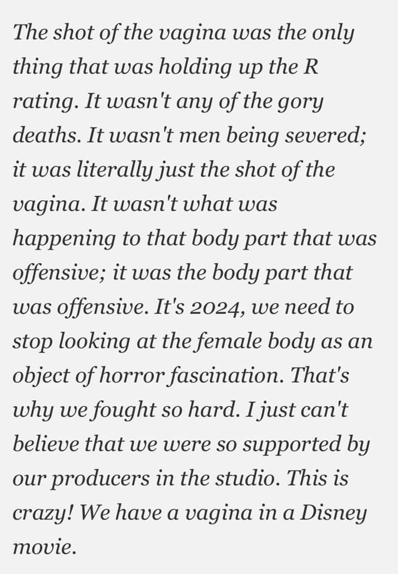 The shot of the vagina was the only thing that was holding up the R rating. It wasn't any of the gory deaths. It wasn't men being severed; it was literally just the shot of the vagina. It wasn't what was happening to that body part that was offensive; it was the body part that was offensive. It's 2024, we need to stop looking at the female body as an object of horror fascination. That's why we fought so hard. I just can't believe that we were so supported by our producers in the studio. This is crazy! We have a vagina in a Disney movie.