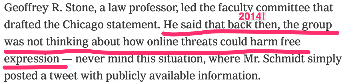 "Geoffrey R. Stone, a law professor, led the faculty committee that drafted the Chicago statement. He said that back then, the group was not thinking about how online threats could harm free expression — never mind this situation, where Mr. Schmidt simply posted a tweet with publicly available information." "Back then" was 2014!