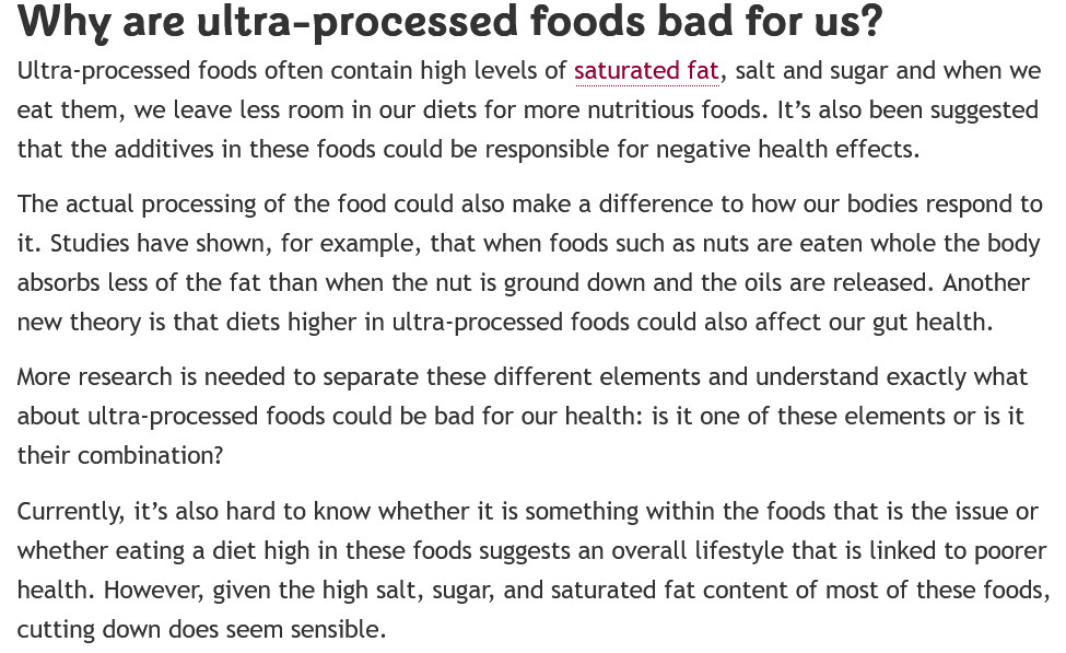 Why are ultra-processed foods bad for us?

Ultra-processed foods often contain high levels of saturated fat, salt and sugar and when we eat them, we leave less room in our diets for more nutritious foods. It’s also been suggested that the additives in these foods could be responsible for negative health effects.

The actual processing of the food could also make a difference to how our bodies respond to it. Studies have shown, for example, that when foods such as nuts are eaten whole the body absorbs less of the fat than when the nut is ground down and the oils are released. Another new theory is that diets higher in ultra-processed foods could also affect our gut health.

More research is needed to separate these different elements and understand exactly what about ultra-processed foods could be bad for our health: is it one of these elements or is it their combination?

Currently, it’s also hard to know whether it is something within the foods that is the issue or whether eating a diet high in these foods suggests an overall lifestyle that is linked to poorer health. However, given the high salt, sugar, and saturated fat content of most of these foods, cutting down does seem sensible.