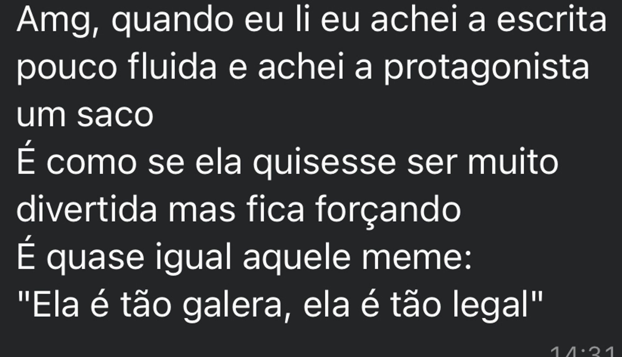 Print de uma mensagem no WhatsApp onde tá escrito: Amg, quando eu li eu achei a escrita pouco fluida e achei a protagonista um saco
É como se ela quisesse ser muito divertida mas fica forçando 
É quase igual aquele meme:
"Ela é tão galera, ela é tão legal"