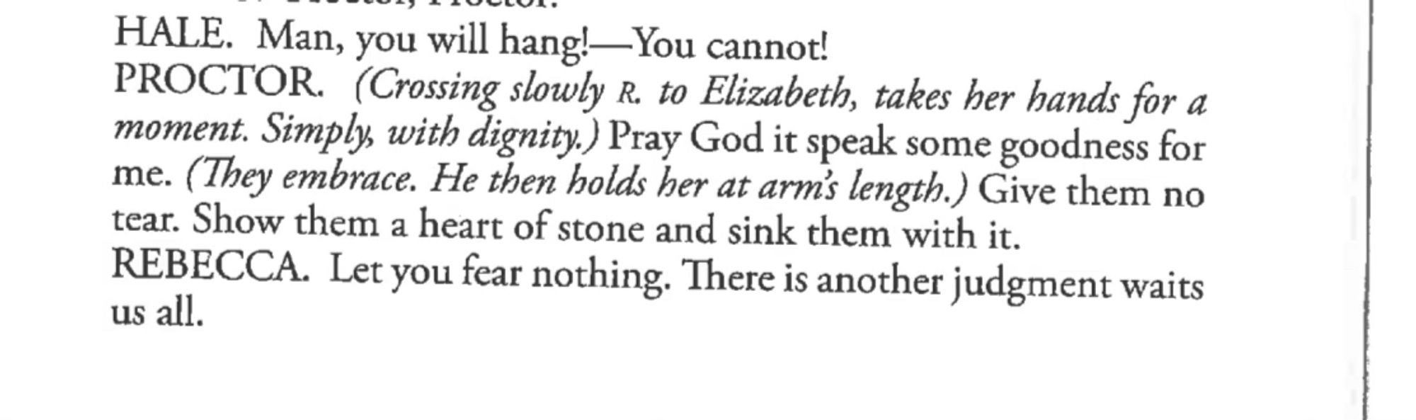 Closing lines of the crucible. 

HALE. Man, you will hang!-—You cannot!
PROCTOR. (Crossing slowly R. to Elizabeth, takes her hands for a moment. Simply, with dignity.) Pray God it speak some goodness for me. (They embrace. He then holds her at arm's length.) Give them no tear. Show them a heart of stone and sink them with it.
REBECCA. Let you fear nothing. There is another judgment waits us all.