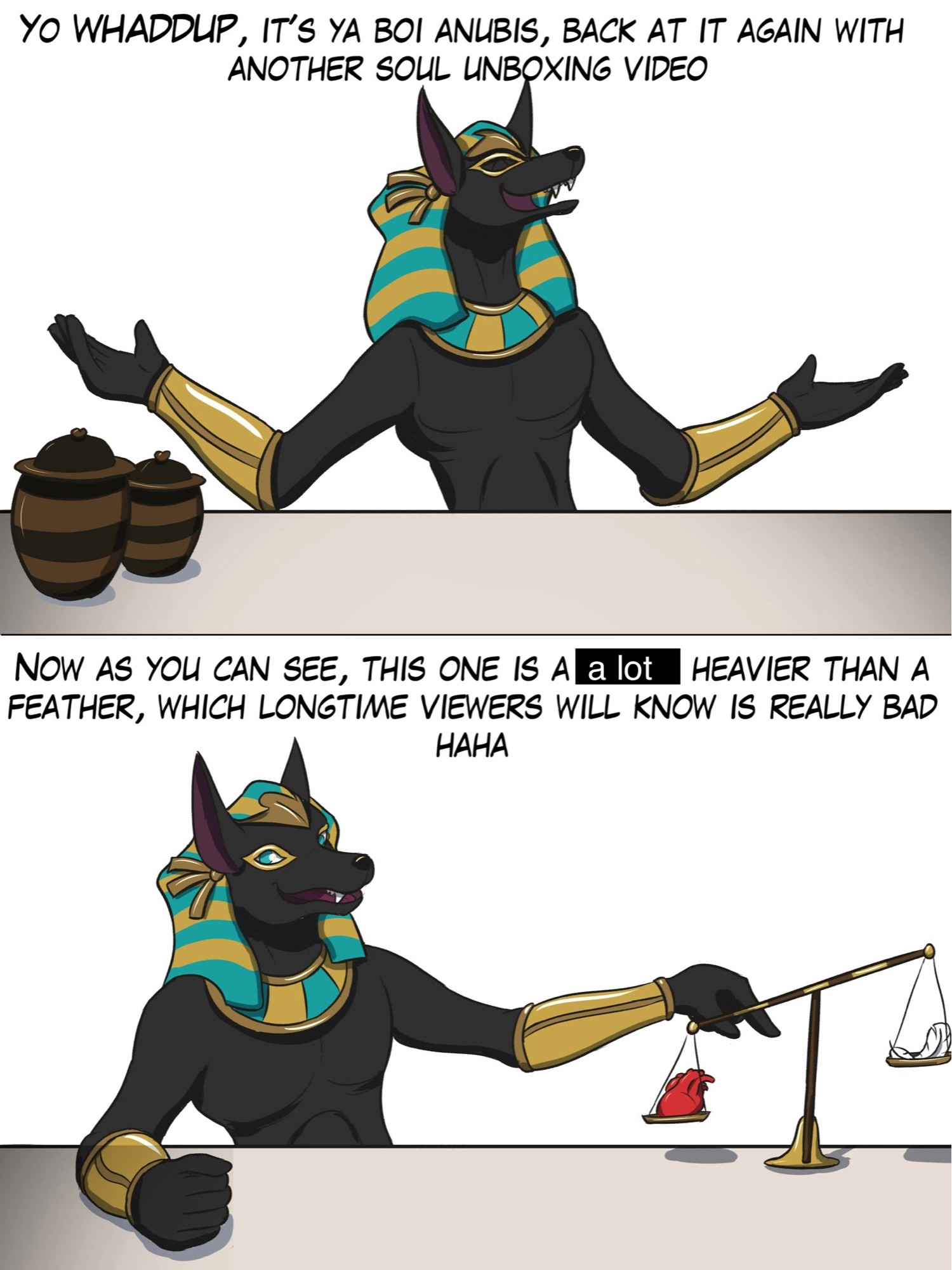 anubis furry cartoon 

first panel to whaddup, it’s ya boi anubis, back at it again with another soul unboxing video 

2nd panel anubis weighing a heart and feathers the feathers are lighter 

“now as you can see, this one is a lot heavier than a feather, which longtime viewers will know is really bad haha