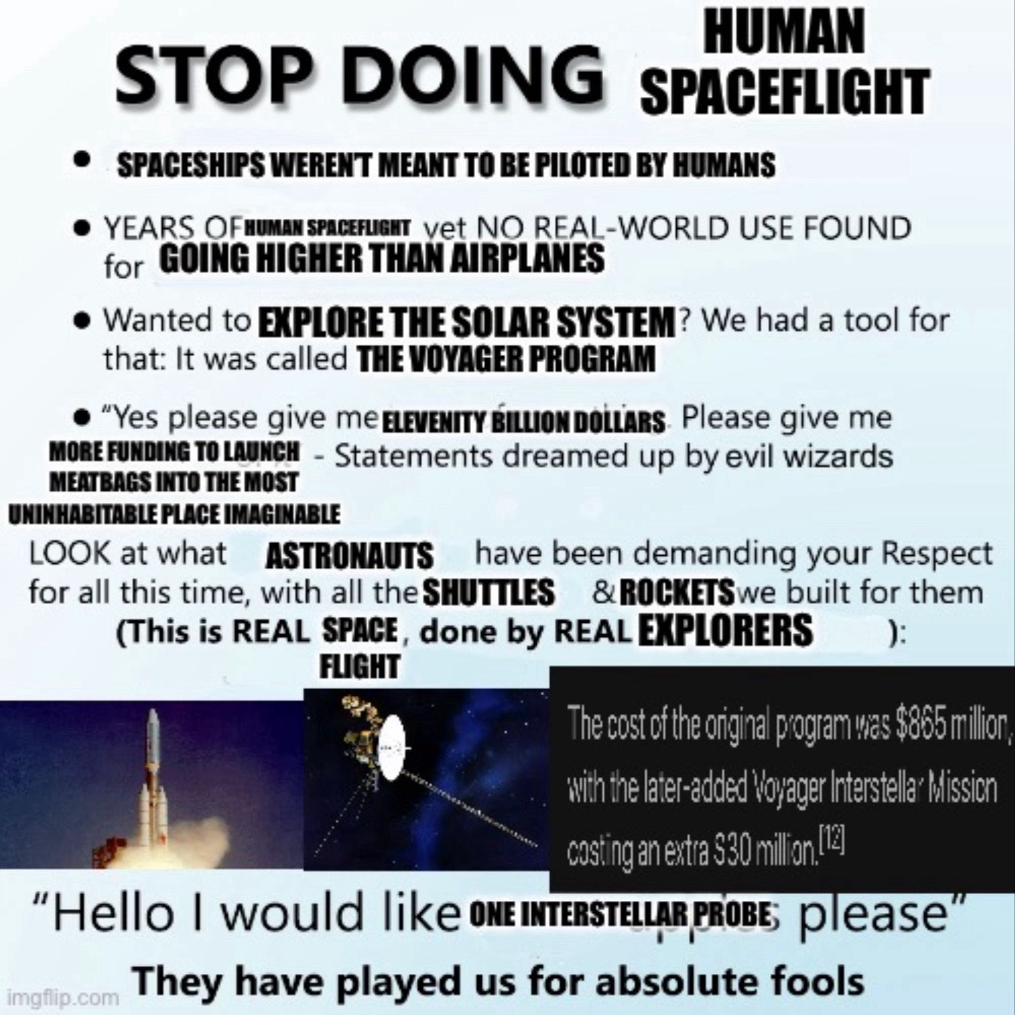 TOP DOING SPACEFLIGHT
• SPACESHIPS WEREN'T MEANT TO BE PILOTED BY HUMANS
• YEARS OF HUMAN SPACEFLIGHT vet NO REAL-WORLD USE FOUND
for GOING HIGHER THAN AIRPLANES
• Wanted to EXPLORE THE SOLAR SYSTEM? We had a tool for
that: It was called THE VOYAGER PROGRAM
• "Yes please give me ELEVENTY BILLION DOLLARS. Please give me
MORE FUNDING TO LAUNCH - Statements dreamed up by evil wizards
MEATBAGS INTO THE MOST
UNINHABITABLE PLACE IMAGIMABLE
LOOK at what ASTRONAUTS
have been demanding your Respect
for all this time, with all the SHUTTLES
& ROCKETSwe built for them
(This is REAL SPICE, done by REAL EXPLORERS
FLIGHT
The cost of the original program was $865 milion,
with the later-added Voyager Intenstella*bission
costing an extra $30 millon (l
"Hello I would like ONE INTERSTELLAR PROBE; please
imaflip.com
They have played us for absolute fools